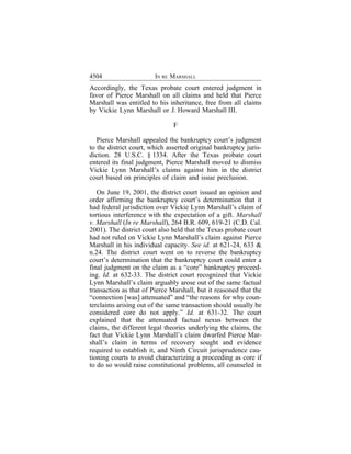 4504                    IN RE MARSHALL
Accordingly, the Texas probate court entered judgment in
favor of Pierce Marshall on all claims and held that Pierce
Marshall was entitled to his inheritance, free from all claims
by Vickie Lynn Marshall or J. Howard Marshall III.

                               F

   Pierce Marshall appealed the bankruptcy court’s judgment
to the district court, which asserted original bankruptcy juris-
diction. 28 U.S.C. § 1334. After the Texas probate court
entered its final judgment, Pierce Marshall moved to dismiss
Vickie Lynn Marshall’s claims against him in the district
court based on principles of claim and issue preclusion.

   On June 19, 2001, the district court issued an opinion and
order affirming the bankruptcy court’s determination that it
had federal jurisdiction over Vickie Lynn Marshall’s claim of
tortious interference with the expectation of a gift. Marshall
v. Marshall (In re Marshall), 264 B.R. 609, 619-21 (C.D. Cal.
2001). The district court also held that the Texas probate court
had not ruled on Vickie Lynn Marshall’s claim against Pierce
Marshall in his individual capacity. See id. at 621-24, 633 &
n.24. The district court went on to reverse the bankruptcy
court’s determination that the bankruptcy court could enter a
final judgment on the claim as a “core” bankruptcy proceed-
ing. Id. at 632-33. The district court recognized that Vickie
Lynn Marshall’s claim arguably arose out of the same factual
transaction as that of Pierce Marshall, but it reasoned that the
“connection [was] attenuated” and “the reasons for why coun-
terclaims arising out of the same transaction should usually be
considered core do not apply.” Id. at 631-32. The court
explained that the attenuated factual nexus between the
claims, the different legal theories underlying the claims, the
fact that Vickie Lynn Marshall’s claim dwarfed Pierce Mar-
shall’s claim in terms of recovery sought and evidence
required to establish it, and Ninth Circuit jurisprudence cau-
tioning courts to avoid characterizing a proceeding as core if
to do so would raise constitutional problems, all counseled in
 