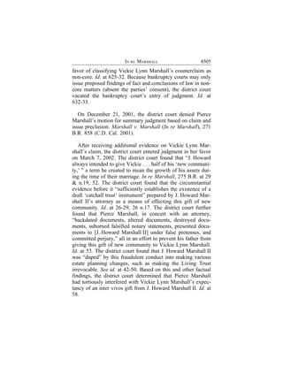 IN RE MARSHALL                     4505
favor of classifying Vickie Lynn Marshall’s counterclaim as
non-core. Id. at 625-32. Because bankruptcy courts may only
issue proposed findings of fact and conclusions of law in non-
core matters (absent the parties’ consent), the district court
vacated the bankruptcy court’s entry of judgment. Id. at
632-33.

   On December 21, 2001, the district court denied Pierce
Marshall’s motion for summary judgment based on claim and
issue preclusion. Marshall v. Marshall (In re Marshall), 271
B.R. 858 (C.D. Cal. 2001).

   After receiving additional evidence on Vickie Lynn Mar-
shall’s claim, the district court entered judgment in her favor
on March 7, 2002. The district court found that “J. Howard
always intended to give Vickie . . . half of his ‘new communi-
ty,’ ” a term he created to mean the growth of his assets dur-
ing the time of their marriage. In re Marshall, 275 B.R. at 29
& n.19, 52. The district court found that the circumstantial
evidence before it “sufficiently establishes the existence of a
draft ‘catchall trust’ instrument” prepared by J. Howard Mar-
shall II’s attorney as a means of effecting this gift of new
community. Id. at 26-29, 26 n.17. The district court further
found that Pierce Marshall, in concert with an attorney,
“backdated documents, altered documents, destroyed docu-
ments, suborned falsified notary statements, presented docu-
ments to [J. Howard Marshall II] under false pretenses, and
committed perjury,” all in an effort to prevent his father from
giving this gift of new community to Vickie Lynn Marshall.
Id. at 53. The district court found that J. Howard Marshall II
was “duped” by this fraudulent conduct into making various
estate planning changes, such as making the Living Trust
irrevocable. See id. at 42-50. Based on this and other factual
findings, the district court determined that Pierce Marshall
had tortiously interfered with Vickie Lynn Marshall’s expec-
tancy of an inter vivos gift from J. Howard Marshall II. Id. at
58.
 
