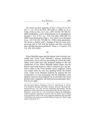 IN RE MARSHALL                            4507
                                    II

  We review de novo questions of law.” Forest Grove Sch.
Dist. v. T.A., 523 F.3d 1078, 1083 (9th Cir. 2008); see In re
Valdez Fisheries Dev. Ass’n, Inc., 439 F.3d 545, 547 (9th Cir.
2006) (bankruptcy court’s determination of its jurisdiction);
Kendall v. Visa U.S.A., Inc., 518 F.3d 1042, 1050 (9th Cir.
2008) (issue preclusion); Siegel v. Fed. Home Loan Mortgage
Corp., 143 F.3d 525, 528 (9th Cir. 1998) (claim preclusion).
We review a district court’s findings of fact for clear error,
reversing only if “left with the definite and firm conviction
that a mistake has been committed.” Easley v. Cromartie, 532
U.S. 234, 242 (2001).

                                    III

   Pierce Marshall argues that the district court correctly con-
cluded that Vickie Lynn Marshall’s tortious interference
counterclaim was a non-core proceeding for which the bank-
ruptcy court could issue only proposed findings of fact and
conclusions of law. Pierce Marshall further argues that the
district court erred, however, when it refused to give any pre-
clusive effect to the Texas probate court’s judgment, which
was issued while the case was pending before the district
court. Vickie Lynn Marshall responds by arguing that her
counterclaim is a core proceeding, that the bankruptcy court
properly entered a final judgment on it well before the Texas
probate court’s judgment, and that preclusion principles there-
fore do not apply.

The first brief, filed by Professors of Law S. Todd Brown, G. Marcus
Cole, Ronald D. Rotunda, and Todd J. Zywicki, discusses “the proper dis-
tinction between ‘core’ and ‘non-core’ bankruptcy proceedings—and the
application of that distinction to counterclaims like the one in this case.”
Professors’ Amicus Br. at 2. The second brief, filed by the Washington
Legal Foundation, explained its concern “that the district court’s refusal
to give preclusive effect to the Texas judgment undermines the principles
of federalism and contravenes the Full Faith and Credit Act.” Wash. Legal
Found. Amicus Br. at 1.
 