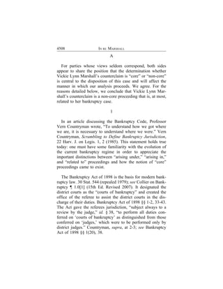 4508                   IN RE MARSHALL
                              A

   For parties whose views seldom correspond, both sides
appear to share the position that the determination whether
Vickie Lynn Marshall’s counterclaim is “core” or “non-core”
is central to the disposition of this case and will affect the
manner in which our analysis proceeds. We agree. For the
reasons detailed below, we conclude that Vickie Lynn Mar-
shall’s counterclaim is a non-core proceeding that is, at most,
related to her bankruptcy case.

                              1

  In an article discussing the Bankruptcy Code, Professor
Vern Countryman wrote, “To understand how we got where
we are, it is necessary to understand where we were.” Vern
Countryman, Scrambling to Define Bankruptcy Jurisdiction,
22 Harv. J. on Legis. 1, 2 (1985). This statement holds true
today: one must have some familiarity with the evolution of
the current bankruptcy regime in order to appreciate the
important distinctions between “arising under,” “arising in,”
and “related to” proceedings and how the notion of “core”
proceedings came to exist.

   The Bankruptcy Act of 1898 is the basis for modern bank-
ruptcy law. 30 Stat. 544 (repealed 1979); see Collier on Bank-
ruptcy ¶ 1.0[1] (15th Ed. Revised 2007). It designated the
district courts as the “courts of bankruptcy” and created the
office of the referee to assist the district courts in the dis-
charge of their duties. Bankruptcy Act of 1898 §§ 1-2, 33-43.
The Act gave the referees jurisdiction, “subject always to a
review by the judge,” id. § 38, “to perform all duties con-
ferred on ‘courts of bankruptcy’ as distinguished from those
conferred on ‘judges,’ which were to be performed only by
district judges.” Countryman, supra, at 2-3; see Bankruptcy
Act of 1898 §§ 1(20), 38.
 