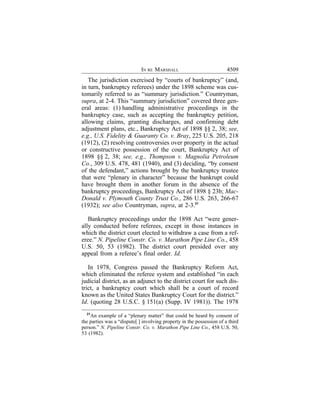 IN RE MARSHALL                            4509
   The jurisdiction exercised by “courts of bankruptcy” (and,
in turn, bankruptcy referees) under the 1898 scheme was cus-
tomarily referred to as “summary jurisdiction.” Countryman,
supra, at 2-4. This “summary jurisdiction” covered three gen-
eral areas: (1) handling administrative proceedings in the
bankruptcy case, such as accepting the bankruptcy petition,
allowing claims, granting discharges, and confirming debt
adjustment plans, etc., Bankruptcy Act of 1898 §§ 2, 38; see,
e.g., U.S. Fidelity & Guaranty Co. v. Bray, 225 U.S. 205, 218
(1912), (2) resolving controversies over property in the actual
or constructive possession of the court, Bankruptcy Act of
1898 §§ 2, 38; see, e.g., Thompson v. Magnolia Petroleum
Co., 309 U.S. 478, 481 (1940), and (3) deciding, “by consent
of the defendant,” actions brought by the bankruptcy trustee
that were “plenary in character” because the bankrupt could
have brought them in another forum in the absence of the
bankruptcy proceedings, Bankruptcy Act of 1898 § 23b; Mac-
Donald v. Plymouth County Trust Co., 286 U.S. 263, 266-67
(1932); see also Countryman, supra, at 2-3.21

   Bankruptcy proceedings under the 1898 Act “were gener-
ally conducted before referees, except in those instances in
which the district court elected to withdraw a case from a ref-
eree.” N. Pipeline Constr. Co. v. Marathon Pipe Line Co., 458
U.S. 50, 53 (1982). The district court presided over any
appeal from a referee’s final order. Id.

   In 1978, Congress passed the Bankruptcy Reform Act,
which eliminated the referee system and established “in each
judicial district, as an adjunct to the district court for such dis-
trict, a bankruptcy court which shall be a court of record
known as the United States Bankruptcy Court for the district.”
Id. (quoting 28 U.S.C. § 151(a) (Supp. IV 1981)). The 1978
  21
    An example of a “plenary matter” that could be heard by consent of
the parties was a “dispute[ ] involving property in the possession of a third
person.” N. Pipeline Constr. Co. v. Marathon Pipe Line Co., 458 U.S. 50,
53 (1982).
 