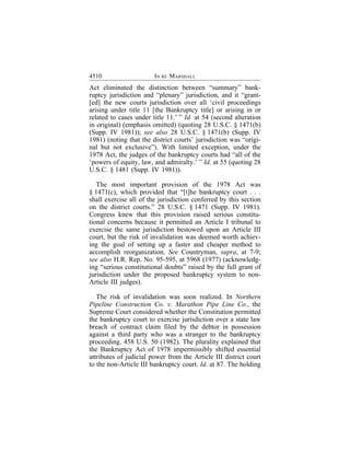 4510                    IN RE MARSHALL
Act eliminated the distinction between “summary” bank-
ruptcy jurisdiction and “plenary” jurisdiction, and it “grant-
[ed] the new courts jurisdiction over all ‘civil proceedings
arising under title 11 [the Bankruptcy title] or arising in or
related to cases under title 11.’ ” Id. at 54 (second alteration
in original) (emphasis omitted) (quoting 28 U.S.C. § 1471(b)
(Supp. IV 1981)); see also 28 U.S.C. § 1471(b) (Supp. IV
1981) (noting that the district courts’ jurisdiction was “origi-
nal but not exclusive”). With limited exception, under the
1978 Act, the judges of the bankruptcy courts had “all of the
‘powers of equity, law, and admiralty.’ ” Id. at 55 (quoting 28
U.S.C. § 1481 (Supp. IV 1981)).

   The most important provision of the 1978 Act was
§ 1471(c), which provided that “[t]he bankruptcy court . . .
shall exercise all of the jurisdiction conferred by this section
on the district courts.” 28 U.S.C. § 1471 (Supp. IV 1981).
Congress knew that this provision raised serious constitu-
tional concerns because it permitted an Article I tribunal to
exercise the same jurisdiction bestowed upon an Article III
court, but the risk of invalidation was deemed worth achiev-
ing the goal of setting up a faster and cheaper method to
accomplish reorganization. See Countryman, supra, at 7-9;
see also H.R. Rep. No. 95-595, at 5968 (1977) (acknowledg-
ing “serious constitutional doubts” raised by the full grant of
jurisdiction under the proposed bankruptcy system to non-
Article III judges).

   The risk of invalidation was soon realized. In Northern
Pipeline Construction Co. v. Marathon Pipe Line Co., the
Supreme Court considered whether the Constitution permitted
the bankruptcy court to exercise jurisdiction over a state law
breach of contract claim filed by the debtor in possession
against a third party who was a stranger to the bankruptcy
proceeding. 458 U.S. 50 (1982). The plurality explained that
the Bankruptcy Act of 1978 impermissibly shifted essential
attributes of judicial power from the Article III district court
to the non-Article III bankruptcy court. Id. at 87. The holding
 