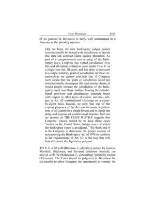 IN RE MARSHALL                           4511
of six justices in Marathon is fairly well summarized in a
footnote to the plurality opinion:

    [A]t the least, the new bankruptcy judges cannot
    constitutionally be vested with jurisdiction to decide
    this state-law contract claim against Marathon. As
    part of a comprehensive restructuring of the bank-
    ruptcy laws, Congress has vested jurisdiction over
    this and all matters related to cases under Title 11 in
    a single non-Art. III court, and has done so pursuant
    to a single statutory grant of jurisdiction. In these cir-
    cumstances we cannot conclude that if Congress
    were aware that the grant of jurisdiction could not
    constitutionally encompass this and similar claims, it
    would simply remove the jurisdiction of the bank-
    ruptcy court over these matters, leaving the jurisdic-
    tional provision and adjudicatory structure intact
    with respect to other types of claims, and thus sub-
    ject to Art. III constitutional challenge on a claim-
    by-claim basis. Indeed, we note that one of the
    express purposes of the Act was to ensure adjudica-
    tion of all claims in a single forum and to avoid the
    delay and expense of jurisdictional disputes. Nor can
    we assume, as THE CHIEF JUSTICE suggests that
    Congress’ choice would be to have these cases
    “routed to the United States district court of which
    the bankruptcy court is an adjunct.” We think that it
    is for Congress to determine the proper manner of
    restructuring the Bankruptcy Act of 1978 to conform
    to the requirements of Art. III in the way that will
    best effectuate the legislative purpose.

458 U.S. at 88 n.40 (Brennan, J., plurality) (joined by Justices
Marshall, Blackmun, and Stevens) (citations omitted); see
also id. at 91-92 (Rehnquist, J., concurring) (joined by Justice
O’Connor). The Court stayed its judgment in Marathon for
six months to allow Congress the opportunity to remedy the
 