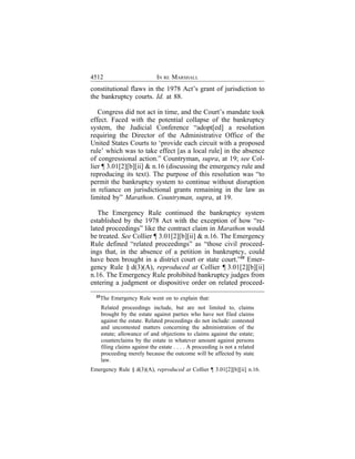 4512                            IN RE MARSHALL
constitutional flaws in the 1978 Act’s grant of jurisdiction to
the bankruptcy courts. Id. at 88.

   Congress did not act in time, and the Court’s mandate took
effect. Faced with the potential collapse of the bankruptcy
system, the Judicial Conference “adopt[ed] a resolution
requiring the Director of the Administrative Office of the
United States Courts to ‘provide each circuit with a proposed
rule’ which was to take effect [as a local rule] in the absence
of congressional action.” Countryman, supra, at 19; see Col-
lier ¶ 3.01[2][b][ii] & n.16 (discussing the emergency rule and
reproducing its text). The purpose of this resolution was “to
permit the bankruptcy system to continue without disruption
in reliance on jurisdictional grants remaining in the law as
limited by” Marathon. Countryman, supra, at 19.

   The Emergency Rule continued the bankruptcy system
established by the 1978 Act with the exception of how “re-
lated proceedings” like the contract claim in Marathon would
be treated. See Collier ¶ 3.01[2][b][ii] & n.16. The Emergency
Rule defined “related proceedings” as “those civil proceed-
ings that, in the absence of a petition in bankruptcy, could
have been brought in a district court or state court.”22 Emer-
gency Rule § d(3)(A), reproduced at Collier ¶ 3.01[2][b][ii]
n.16. The Emergency Rule prohibited bankruptcy judges from
entering a judgment or dispositive order on related proceed-
  22
    The Emergency Rule went on to explain that:
       Related proceedings include, but are not limited to, claims
       brought by the estate against parties who have not filed claims
       against the estate. Related proceedings do not include: contested
       and uncontested matters concerning the administration of the
       estate; allowance of and objections to claims against the estate;
       counterclaims by the estate in whatever amount against persons
       filing claims against the estate . . . . A proceeding is not a related
       proceeding merely because the outcome will be affected by state
       law.
Emergency Rule § d(3)(A), reproduced at Collier ¶ 3.01[2][b][ii] n.16.
 