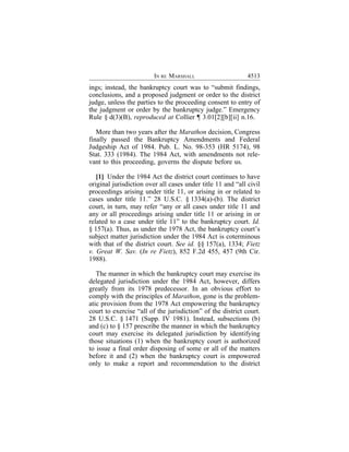 IN RE MARSHALL                      4513
ings; instead, the bankruptcy court was to “submit findings,
conclusions, and a proposed judgment or order to the district
judge, unless the parties to the proceeding consent to entry of
the judgment or order by the bankruptcy judge.” Emergency
Rule § d(3)(B), reproduced at Collier ¶ 3.01[2][b][ii] n.16.

   More than two years after the Marathon decision, Congress
finally passed the Bankruptcy Amendments and Federal
Judgeship Act of 1984. Pub. L. No. 98-353 (HR 5174), 98
Stat. 333 (1984). The 1984 Act, with amendments not rele-
vant to this proceeding, governs the dispute before us.

   [1] Under the 1984 Act the district court continues to have
original jurisdiction over all cases under title 11 and “all civil
proceedings arising under title 11, or arising in or related to
cases under title 11.” 28 U.S.C. § 1334(a)-(b). The district
court, in turn, may refer “any or all cases under title 11 and
any or all proceedings arising under title 11 or arising in or
related to a case under title 11” to the bankruptcy court. Id.
§ 157(a). Thus, as under the 1978 Act, the bankruptcy court’s
subject matter jurisdiction under the 1984 Act is coterminous
with that of the district court. See id. §§ 157(a), 1334; Fietz
v. Great W. Sav. (In re Fietz), 852 F.2d 455, 457 (9th Cir.
1988).

   The manner in which the bankruptcy court may exercise its
delegated jurisdiction under the 1984 Act, however, differs
greatly from its 1978 predecessor. In an obvious effort to
comply with the principles of Marathon, gone is the problem-
atic provision from the 1978 Act empowering the bankruptcy
court to exercise “all of the jurisdiction” of the district court.
28 U.S.C. § 1471 (Supp. IV 1981). Instead, subsections (b)
and (c) to § 157 prescribe the manner in which the bankruptcy
court may exercise its delegated jurisdiction by identifying
those situations (1) when the bankruptcy court is authorized
to issue a final order disposing of some or all of the matters
before it and (2) when the bankruptcy court is empowered
only to make a report and recommendation to the district
 