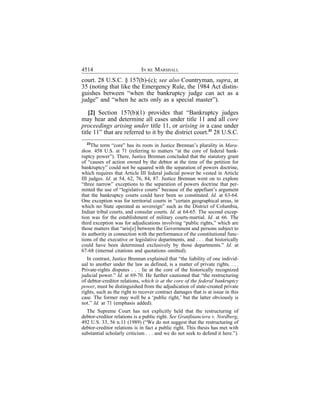 4514                         IN RE MARSHALL
court. 28 U.S.C. § 157(b)-(c); see also Countryman, supra, at
35 (noting that like the Emergency Rule, the 1984 Act distin-
guishes between “when the bankruptcy judge can act as a
judge” and “when he acts only as a special master”).

    [2] Section 157(b)(1) provides that “Bankruptcy judges
may hear and determine all cases under title 11 and all core
proceedings arising under title 11, or arising in a case under
title 11” that are referred to it by the district court.23 28 U.S.C.
   23
      The term “core” has its roots in Justice Brennan’s plurality in Mara-
thon. 458 U.S. at 71 (referring to matters “at the core of federal bank-
ruptcy power”). There, Justice Brennan concluded that the statutory grant
of “causes of action owned by the debtor at the time of the petition for
bankruptcy” could not be squared with the separation of powers doctrine,
which requires that Article III federal judicial power be vested in Article
III judges. Id. at 54, 62, 76, 84, 87. Justice Brennan went on to explore
“three narrow” exceptions to the separation of powers doctrine that per-
mitted the use of “legislative courts” because of the appellant’s argument
that the bankruptcy courts could have been so constituted. Id. at 63-64.
One exception was for territorial courts in “certain geographical areas, in
which no State operated as sovereign” such as the District of Columbia,
Indian tribal courts, and consular courts. Id. at 64-65. The second excep-
tion was for the establishment of military courts-martial. Id. at 66. The
third exception was for adjudications involving “public rights,” which are
those matters that “aris[e] between the Government and persons subject to
its authority in connection with the performance of the constitutional func-
tions of the executive or legislative departments, and . . . that historically
could have been determined exclusively by those departments.” Id. at
67-68 (internal citations and quotations omitted).
   In contrast, Justice Brennan explained that “the liability of one individ-
ual to another under the law as defined, is a matter of private rights. . . .
Private-rights disputes . . . lie at the core of the historically recognized
judicial power.” Id. at 69-70. He further cautioned that “the restructuring
of debtor-creditor relations, which is at the core of the federal bankruptcy
power, must be distinguished from the adjudication of state-created private
rights, such as the right to recover contract damages that is at issue in this
case. The former may well be a ‘public right,’ but the latter obviously is
not.” Id. at 71 (emphasis added).
  The Supreme Court has not explicitly held that the restructuring of
debtor-creditor relations is a public right. See Granfinanciera v. Nordberg,
492 U.S. 33, 56 n.11 (1989) (“We do not suggest that the restructuring of
debtor-creditor relations is in fact a public right. This thesis has met with
substantial scholarly criticism . . . and we do not seek to defend it here.”).
 