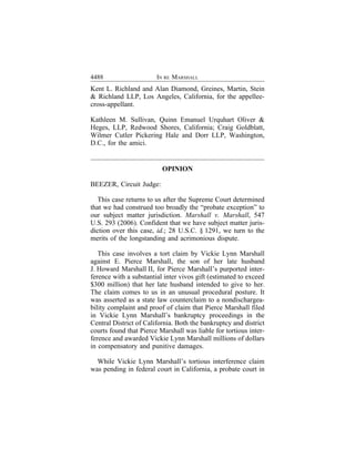 4488                    IN RE MARSHALL
Kent L. Richland and Alan Diamond, Greines, Martin, Stein
& Richland LLP, Los Angeles, California, for the appellee-
cross-appellant.

Kathleen M. Sullivan, Quinn Emanuel Urquhart Oliver &
Heges, LLP, Redwood Shores, California; Craig Goldblatt,
Wilmer Cutler Pickering Hale and Dorr LLP, Washington,
D.C., for the amici.


                          OPINION

BEEZER, Circuit Judge:

  This case returns to us after the Supreme Court determined
that we had construed too broadly the “probate exception” to
our subject matter jurisdiction. Marshall v. Marshall, 547
U.S. 293 (2006). Confident that we have subject matter juris-
diction over this case, id.; 28 U.S.C. § 1291, we turn to the
merits of the longstanding and acrimonious dispute.

   This case involves a tort claim by Vickie Lynn Marshall
against E. Pierce Marshall, the son of her late husband
J. Howard Marshall II, for Pierce Marshall’s purported inter-
ference with a substantial inter vivos gift (estimated to exceed
$300 million) that her late husband intended to give to her.
The claim comes to us in an unusual procedural posture. It
was asserted as a state law counterclaim to a nondischargea-
bility complaint and proof of claim that Pierce Marshall filed
in Vickie Lynn Marshall’s bankruptcy proceedings in the
Central District of California. Both the bankruptcy and district
courts found that Pierce Marshall was liable for tortious inter-
ference and awarded Vickie Lynn Marshall millions of dollars
in compensatory and punitive damages.

  While Vickie Lynn Marshall’s tortious interference claim
was pending in federal court in California, a probate court in
 