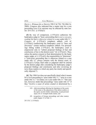 4516                       IN RE MARSHALL
Harris v. Wittman (In re Harris), 590 F.3d 730, 738 (9th Cir.
2009). Congress also indicated that a matter may be a core
proceeding even if its outcome may be affected by state law.
See 28 U.S.C. § 157(b)(3).

   [3] By way of comparison, § 157(c)(1) authorizes the
bankruptcy judge to “hear a proceeding that is not a core pro-
ceeding but that is otherwise related to a case under title 11.”
Compare id. § 157(c)(1) (emphasis added), with id.
§ 157(b)(1) (authorizing the bankruptcy court to “hear and
determine” certain matters) (emphasis added). For proceed-
ings falling within § 157(c)(1), the bankruptcy court is
empowered only to “submit proposed findings of fact and
conclusions of law to the district court.” Id. § 157(c)(1). Thus,
unless the parties consent to final determination by the bank-
ruptcy judge, id. § 157(c)(2), the responsibility to “determine”
a “[non-]core proceeding that is otherwise related to a case
under title 11” always remains with the district court, id.
§ 157(c)(1) (“[A]ny final order or judgment shall be entered
by the district judge after considering the bankruptcy judge’s
proposed findings and conclusions and after reviewing de
novo those matters to which any party has timely and specifi-
cally objected.”).

   [4] The 1984 Act does not specifically detail what it means
for a civil proceeding to “arise under title 11,” “arise in a case
under title 11,” “or relate[ ] to a case under title 11.” Our case
law, however, holds that proceedings “arise under title 11” if
they “involve a cause of action created or determined by a

        (O)   other proceedings affecting the liquidation of the assets
              of the estate or the adjustment of the debtor-creditor or
              the equity security holder relationship, except personal
              injury tort or wrongful death claims; and
        (P)   recognition of foreign proceedings and other matters
              under chapter 15 of title 11.
28 U.S.C. § 157(b)(2).
 
