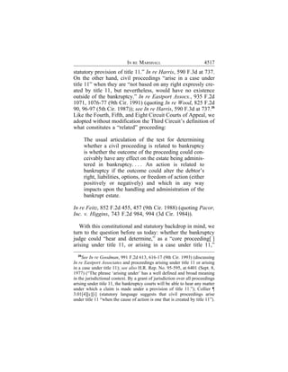 IN RE MARSHALL                             4517
statutory provision of title 11.” In re Harris, 590 F.3d at 737.
On the other hand, civil proceedings “arise in a case under
title 11” when they are “not based on any right expressly cre-
ated by title 11, but nevertheless, would have no existence
outside of the bankruptcy.” In re Eastport Assocs., 935 F.2d
1071, 1076-77 (9th Cir. 1991) (quoting In re Wood, 825 F.2d
90, 96-97 (5th Cir. 1987)); see In re Harris, 590 F.3d at 737.25
Like the Fourth, Fifth, and Eight Circuit Courts of Appeal, we
adopted without modification the Third Circuit’s definition of
what constitutes a “related” proceeding:

       The usual articulation of the test for determining
       whether a civil proceeding is related to bankruptcy
       is whether the outcome of the proceeding could con-
       ceivably have any effect on the estate being adminis-
       tered in bankruptcy. . . . An action is related to
       bankruptcy if the outcome could alter the debtor’s
       right, liabilities, options, or freedom of action (either
       positively or negatively) and which in any way
       impacts upon the handling and administration of the
       bankrupt estate.

In re Feitz, 852 F.2d 455, 457 (9th Cir. 1988) (quoting Pacor,
Inc. v. Higgins, 743 F.2d 984, 994 (3d Cir. 1984)).

   With this constitutional and statutory backdrop in mind, we
turn to the question before us today: whether the bankruptcy
judge could “hear and determine,” as a “core proceeding[ ]
arising under title 11, or arising in a case under title 11,”
  25
     See In re Goodman, 991 F.2d 613, 616-17 (9th Cir. 1993) (discussing
In re Eastport Associates and proceedings arising under title 11 or arising
in a case under title 11); see also H.R. Rep. No. 95-595, at 6401 (Sept. 8,
1977) (“The phrase ‘arising under’ has a well defined and broad meaning
in the jurisdictional context. By a grant of jurisdiction over all proceedings
arising under title 11, the bankruptcy courts will be able to hear any matter
under which a claim is made under a provision of title 11.”); Collier ¶
3.01[4][c][i] (statutory language suggests that civil proceedings arise
under title 11 “when the cause of action is one that is created by title 11”).
 