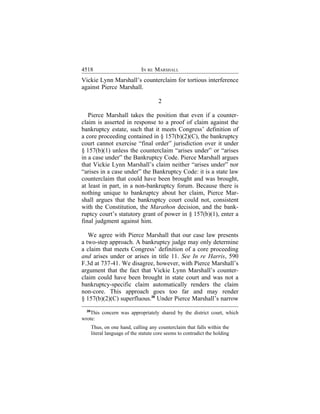 4518                           IN RE MARSHALL
Vickie Lynn Marshall’s counterclaim for tortious interference
against Pierce Marshall.

                                        2

   Pierce Marshall takes the position that even if a counter-
claim is asserted in response to a proof of claim against the
bankruptcy estate, such that it meets Congress’ definition of
a core proceeding contained in § 157(b)(2)(C), the bankruptcy
court cannot exercise “final order” jurisdiction over it under
§ 157(b)(1) unless the counterclaim “arises under” or “arises
in a case under” the Bankruptcy Code. Pierce Marshall argues
that Vickie Lynn Marshall’s claim neither “arises under” nor
“arises in a case under” the Bankruptcy Code: it is a state law
counterclaim that could have been brought and was brought,
at least in part, in a non-bankruptcy forum. Because there is
nothing unique to bankruptcy about her claim, Pierce Mar-
shall argues that the bankruptcy court could not, consistent
with the Constitution, the Marathon decision, and the bank-
ruptcy court’s statutory grant of power in § 157(b)(1), enter a
final judgment against him.

   We agree with Pierce Marshall that our case law presents
a two-step approach. A bankruptcy judge may only determine
a claim that meets Congress’ definition of a core proceeding
and arises under or arises in title 11. See In re Harris, 590
F.3d at 737-41. We disagree, however, with Pierce Marshall’s
argument that the fact that Vickie Lynn Marshall’s counter-
claim could have been brought in state court and was not a
bankruptcy-specific claim automatically renders the claim
non-core. This approach goes too far and may render
§ 157(b)(2)(C) superfluous.26 Under Pierce Marshall’s narrow
  26
   This concern was appropriately shared by the district court, which
wrote:
       Thus, on one hand, calling any counterclaim that falls within the
       literal language of the statute core seems to contradict the holding
 