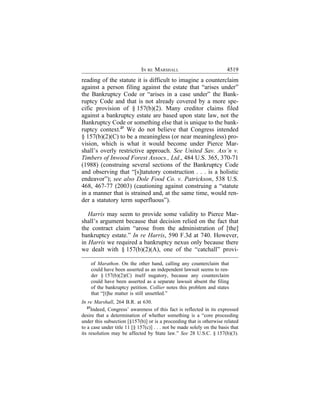 IN RE MARSHALL                             4519
reading of the statute it is difficult to imagine a counterclaim
against a person filing against the estate that “arises under”
the Bankruptcy Code or “arises in a case under” the Bank-
ruptcy Code and that is not already covered by a more spe-
cific provision of § 157(b)(2). Many creditor claims filed
against a bankruptcy estate are based upon state law, not the
Bankruptcy Code or something else that is unique to the bank-
ruptcy context.27 We do not believe that Congress intended
§ 157(b)(2)(C) to be a meaningless (or near meaningless) pro-
vision, which is what it would become under Pierce Mar-
shall’s overly restrictive approach. See United Sav. Ass’n v.
Timbers of Inwood Forest Assocs., Ltd., 484 U.S. 365, 370-71
(1988) (construing several sections of the Bankruptcy Code
and observing that “[s]tatutory construction . . . is a holistic
endeavor”); see also Dole Food Co. v. Patrickson, 538 U.S.
468, 467-77 (2003) (cautioning against construing a “statute
in a manner that is strained and, at the same time, would ren-
der a statutory term superfluous”).

   Harris may seem to provide some validity to Pierce Mar-
shall’s argument because that decision relied on the fact that
the contract claim “arose from the administration of [the]
bankruptcy estate.” In re Harris, 590 F.3d at 740. However,
in Harris we required a bankruptcy nexus only because there
we dealt with § 157(b)(2)(A), one of the “catchall” provi-

    of Marathon. On the other hand, calling any counterclaim that
    could have been asserted as an independent lawsuit seems to ren-
    der § 157(b)(2)(C) itself nugatory, because any counterclaim
    could have been asserted as a separate lawsuit absent the filing
    of the bankruptcy petition. Collier notes this problem and states
    that “[t]he matter is still unsettled.”
In re Marshall, 264 B.R. at 630.
   27
      Indeed, Congress’ awareness of this fact is reflected in its expressed
desire that a determination of whether something is a “core proceeding
under this subsection [§157(b)] or is a proceeding that is otherwise related
to a case under title 11 [§ 157(c)] . . . not be made solely on the basis that
its resolution may be affected by State law.” See 28 U.S.C. § 157(b)(3).
 