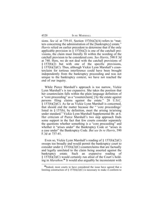 4520                        IN RE MARSHALL
sions. See id. at 739-41. Section 157(b)(2)(A) refers to “mat-
ters concerning the administration of the [bankruptcy] estate.”
Harris relied on earlier precedent to determine that if the only
applicable provision in § 157(b)(2) is one of the catchall pro-
visions, the claim must literally fit within the wording of the
catchall provision to be considered core. See Harris, 590 F.3d
at 740. Here, we do not deal with the catchall provisions of
§ 157(b)(2) but with one of the specific provisions,
§ 157(b)(2)(C). Thus, although Vickie Lynn Marshall’s coun-
terclaim for tortious interference could have been brought
independently from the bankruptcy proceeding and was not
unique to the bankruptcy context, we have not reached the
end of our inquiry.

   While Pierce Marshall’s approach is too narrow, Vickie
Lynn Marshall’s is too expansive. She takes the position that
her counterclaim falls within the plain language definition of
a “core proceeding” as a “counterclaim[ ] by the estate against
persons filing claims against the estate.” 28 U.S.C.
§ 157(b)(2)(C). As far as Vickie Lynn Marshall is concerned,
that should end the matter because the “ ‘core proceedings’
listed in § 157(b), by definition, meet the arising in/arising
under standard.” Vickie Lynn Marshall Supplemental Br. at 6.
Her criticism of Pierce Marshall’s two step approach finds
some support in the fact that few courts consider separately
the questions whether something is a “core proceeding” and
whether it “arises under” the Bankruptcy Code or “arises in
a case under” the Bankruptcy Code. But see In re Harris, 590
F.3d at 737-41.

   Even so, Vickie Lynn Marshall’s reading of § 157(b)(2)(C)
sweeps too broadly and would permit the bankruptcy court to
consider under § 157(b)(2)(C) counterclaims that are factually
and legally unrelated to the claim being asserted against the
bankruptcy estate. Such an expansive reading of
§ 157(b)(2)(C) would certainly run afoul of the Court’s hold-
ing in Marathon.28 It would also arguably be inconsistent with
  28
    Indeed, most courts to have considered the issue have agreed that a
limiting construction of § 157(b)(2)(C) is necessary to make it conform to
 