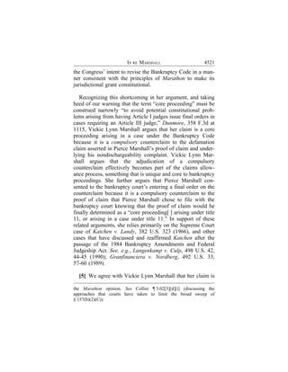 IN RE MARSHALL                      4521
the Congress’ intent to revise the Bankruptcy Code in a man-
ner consistent with the principles of Marathon to make its
jurisdictional grant constitutional.

   Recognizing this shortcoming in her argument, and taking
heed of our warning that the term “core proceeding” must be
construed narrowly “to avoid potential constitutional prob-
lems arising from having Article I judges issue final orders in
cases requiring an Article III judge,” Dunmore, 358 F.3d at
1115, Vickie Lynn Marshall argues that her claim is a core
proceeding arising in a case under the Bankruptcy Code
because it is a compulsory counterclaim to the defamation
claim asserted in Pierce Marshall’s proof of claim and under-
lying his nondischargeability complaint. Vickie Lynn Mar-
shall argues that the adjudication of a compulsory
counterclaim effectively becomes part of the claims allow-
ance process, something that is unique and core to bankruptcy
proceedings. She further argues that Pierce Marshall con-
sented to the bankruptcy court’s entering a final order on the
counterclaim because it is a compulsory counterclaim to the
proof of claim that Pierce Marshall chose to file with the
bankruptcy court knowing that the proof of claim would be
finally determined as a “core proceeding[ ] arising under title
11, or arising in a case under title 11.” In support of these
related arguments, she relies primarily on the Supreme Court
case of Katchen v. Landy, 382 U.S. 323 (1966), and other
cases that have discussed and reaffirmed Katchen after the
passage of the 1984 Bankruptcy Amendments and Federal
Judgeship Act. See, e.g., Langenkamp v. Culp, 498 U.S. 42,
44-45 (1990); Granfinanciera v. Nordberg, 492 U.S. 33,
57-60 (1989).

  [5] We agree with Vickie Lynn Marshall that her claim is

the Marathon opinion. See Collier ¶ 3.02[3][d][i] (discussing the
approaches that courts have taken to limit the broad sweep of
§ 157(b)(2)(C)).
 