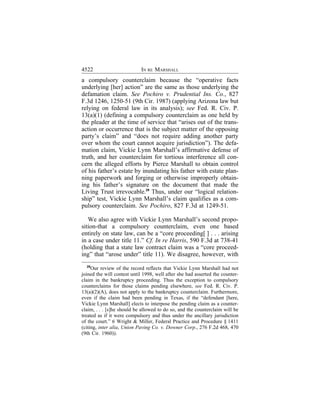 4522                        IN RE MARSHALL
a compulsory counterclaim because the “operative facts
underlying [her] action” are the same as those underlying the
defamation claim. See Pochiro v. Prudential Ins. Co., 827
F.3d 1246, 1250-51 (9th Cir. 1987) (applying Arizona law but
relying on federal law in its analysis); see Fed. R. Civ. P.
13(a)(1) (defining a compulsory counterclaim as one held by
the pleader at the time of service that “arises out of the trans-
action or occurrence that is the subject matter of the opposing
party’s claim” and “does not require adding another party
over whom the court cannot acquire jurisdiction”). The defa-
mation claim, Vickie Lynn Marshall’s affirmative defense of
truth, and her counterclaim for tortious interference all con-
cern the alleged efforts by Pierce Marshall to obtain control
of his father’s estate by inundating his father with estate plan-
ning paperwork and forging or otherwise improperly obtain-
ing his father’s signature on the document that made the
Living Trust irrevocable.29 Thus, under our “logical relation-
ship” test, Vickie Lynn Marshall’s claim qualifies as a com-
pulsory counterclaim. See Pochiro, 827 F.3d at 1249-51.

   We also agree with Vickie Lynn Marshall’s second propo-
sition-that a compulsory counterclaim, even one based
entirely on state law, can be a “core proceeding[ ] . . . arising
in a case under title 11.” Cf. In re Harris, 590 F.3d at 738-41
(holding that a state law contract claim was a “core proceed-
ing” that “arose under” title 11). We disagree, however, with
   29
      Our review of the record reflects that Vickie Lynn Marshall had not
joined the will contest until 1998, well after she had asserted the counter-
claim in the bankruptcy proceeding. Thus the exception to compulsory
counterclaims for those claims pending elsewhere, see Fed. R. Civ. P.
13(a)(2)(A), does not apply to the bankruptcy counterclaim. Furthermore,
even if the claim had been pending in Texas, if the “defendant [here,
Vickie Lynn Marshall] elects to interpose the pending claim as a counter-
claim, . . . [s]he should be allowed to do so, and the counterclaim will be
treated as if it were compulsory and thus under the ancillary jurisdiction
of the court.” 6 Wright & Miller, Federal Practice and Procedure § 1411
(citing, inter alia, Union Paving Co. v. Downer Corp., 276 F.2d 468, 470
(9th Cir. 1960)).
 
