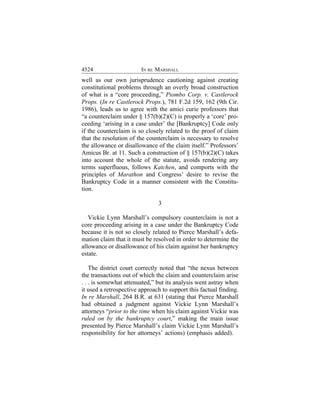 4524                    IN RE MARSHALL
well as our own jurisprudence cautioning against creating
constitutional problems through an overly broad construction
of what is a “core proceeding,” Piombo Corp. v. Castlerock
Props. (In re Castlerock Props.), 781 F.2d 159, 162 (9th Cir.
1986), leads us to agree with the amici curie professors that
“a counterclaim under § 157(b)(2)(C) is properly a ‘core’ pro-
ceeding ‘arising in a case under’ the [Bankruptcy] Code only
if the counterclaim is so closely related to the proof of claim
that the resolution of the counterclaim is necessary to resolve
the allowance or disallowance of the claim itself.” Professors’
Amicus Br. at 11. Such a construction of § 157(b)(2)(C) takes
into account the whole of the statute, avoids rendering any
terms superfluous, follows Katchen, and comports with the
principles of Marathon and Congress’ desire to revise the
Bankruptcy Code in a manner consistent with the Constitu-
tion.

                               3

   Vickie Lynn Marshall’s compulsory counterclaim is not a
core proceeding arising in a case under the Bankruptcy Code
because it is not so closely related to Pierce Marshall’s defa-
mation claim that it must be resolved in order to determine the
allowance or disallowance of his claim against her bankruptcy
estate.

    The district court correctly noted that “the nexus between
the transactions out of which the claim and counterclaim arise
. . . is somewhat attenuated,” but its analysis went astray when
it used a retrospective approach to support this factual finding.
In re Marshall, 264 B.R. at 631 (stating that Pierce Marshall
had obtained a judgment against Vickie Lynn Marshall’s
attorneys “prior to the time when his claim against Vickie was
ruled on by the bankruptcy court,” making the main issue
presented by Pierce Marshall’s claim Vickie Lynn Marshall’s
responsibility for her attorneys’ actions) (emphasis added).
 