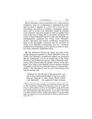 IN RE MARSHALL                            4525
   [7] In bankruptcy cases, jurisdiction over a claim and the
compulsory status of a counterclaim is determined as of the
time the claim is pleaded. In re Fietz, 852 F.2d at 457 n.2.
Accordingly, the analysis of whether a compulsory counter-
claim such as Vickie Lynn Marshall’s should be afforded
“core treatment” must focus largely on what is available to the
court at the time of filing, that is, the parties’ pleadings.30 A
review of Pierce Marshall’s proof of claim and attached non-
dischargeability complaint and Vickie Lynn Marshall’s
answer, objections, and tortious interference counterclaim
leads to the inescapable conclusion that the resolution of
Vickie Lynn Marshall’s counterclaim was not a necessary
predicate to the bankruptcy court’s decision to allow or disal-
low Pierce Marshall’s defamation claim.

   [8] The differences between the nature and scope of the
factual allegations contained in Pierce Marshall’s claim and
Vickie Lynn Marshall’s counterclaim support our conclusion
that her counterclaim was not an integral part of the claims
allowance and disallowance process. Pierce Marshall’s defa-
mation claim focused upon the alleged “tortious smear cam-
paign” that Vickie Lynn Marshall and her attorneys devised
“to obtain a quick recovery from the estate of J. Howard Mar-
shall II.” The statement at issue by one of the attorneys was
that the attorney was:

       “bothered” by “the blizzard of documents that were
       put in front of Howard Marshall to sign two weeks
       after his marriage to Anna Nicole Smith [Vickie
       Lynn Marshall]. . . . He signed all of them in almost
  30
    We say that the focus is largely on the pleadings because there may
be other information available to the bankruptcy court, for example, by
way of a motion under § 157(b)(3) or oral argument on the motion, that
would not be retrospective in nature. See 28 U.S.C. § 157(b)(3) (providing
that “[t]he bankruptcy judge shall determine, on the judge’s own motion
or on timely motion of a party, whether a proceeding is a core proceeding
under this subsection or is a proceeding that is otherwise related to a case
under title 11”).
 