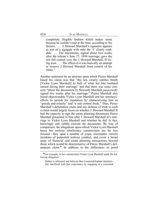 4526                          IN RE MARSHALL
       completely illegible fashion which makes sense
       because he couldn’t read at the time, according to his
       doctors. . . . J. Howard Marshall’s signature appears
       as sort of a squiggle with only the ‘J’ clearly read-
       able. . . . The documents, signed about two weeks
       after the oilman’s June 27, 1994 marriage, gave the
       son full control over the J. Howard Marshall, II liv-
       ing trust. . . . The effect of it was basically an attempt
       to remove J. Howard Marshall from control of his
       estate.”

Another statement by an attorney upon which Pierce Marshall
based his claim was that “the law clearly entitles Smith
[Vickie Lynn Marshall] to half of what her late husband
earned during their marriage” and that there was some con-
cern “about the documents [J. Howard] Marshall purportedly
signed two weeks after his marriage.” Pierce Marshall also
found objectionable Vickie Lynn Marshall and her attorneys’
efforts to tarnish his reputation by characterizing him as
“greedy and miserly” and “a real control freak.” Thus, Pierce
Marshall’s defamation claim and any defense of truth to such
a claim would largely focus on whether J. Howard Marshall II
had the capacity to sign the estate planning documents Pierce
Marshall presented to him after J. Howard Marshall II’s mar-
riage to Vickie Lynn Marshall and whether he did, in fact,
knowingly and validly execute the documents. By way of
comparison, the allegations upon which Vickie Lynn Marshall
bases her tortious interference counterclaim are far less
focused—they span a number of years, encompass various
incidents of purported tortious conduct, and cover a broad
array of financial and estate planning transactions beyond
those which would be determinative of Pierce Marshall’s def-
amation claim.31 In addition to the differences in proof
  31
    For example, in her counterclaim Vickie Lynn Marshall made the fol-
lowing allegation:
       Debtor is informed and believes that Counterdefendant intention-
       ally interfered with that expectancy by engaging in a concerted
 