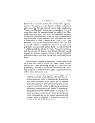 IN RE MARSHALL                          4527
between the two claims, there is little overlap of the legal ele-
ments of the claims at issue. Pierce Marshall’s defamation
claim could be fully adjudicated without fully adjudicating
Vickie Lynn Marshall’s tortious interference claim. Even if it
were shown that the statements made by Vickie Lynn Mar-
shall’s attorneys were true (with the reasonable inference
drawn from those statements being that Pierce Marshall used
forgery or fraud to gain control of the Living Trust and make
it irrevocable), in order to prevail on her claim, Vickie Lynn
Marshall would still be obligated to establish, inter alia, that
J. Howard Marshall II intended to make her an inter vivos
gift, that it was reasonably certain that J. Howard Marshall II
would have made the gift but for Pierce Marshall’s inference,
and the amount of damages that Pierce Marshall caused
through his tortious conduct. Nothing in Pierce Marshall’s
defamation claim puts these factual and legal questions at
issue.

   In conclusion, although a compulsory counterclaim based
on a state law cause of action can, under certain circum-
stances, be a core proceeding arising in a case under the
Bankruptcy Code and be within the constitutional and statu-
tory delegation of authority to bankruptcy judges to enter final
orders, this is not such a case.

   campaign to undermine Mrs. Marshall’s rights and Mrs. Mar-
   shall’s marriage to her Husband, by effectively imprisoning Mr.
   Marshall against his wishes, by surrounding Mr. Marshall with
   hired agents who reported to the Younger Son, by stationing
   armed guards to prevent access and personal contact between
   Husband and Wife, by cutting off support and obstructing the
   expressed wishes of Mr. Marshall, by deceiving Mr. Marshall, by
   attempting to undo gifts made by Mr. Marshall, by preparing doc-
   uments and by ostensibly making transfers of property of Mr.
   Marshall which were inconsistent with his expressed wishes and
   desires, by making misrepresentations against Mrs. Marshall, by
   cutting off income to Mr. and Mrs. Marshall, by suborning false
   testimony against Mrs. Marshall, by abusing legal process, and
   by other actions that shall be proven at trial.
 