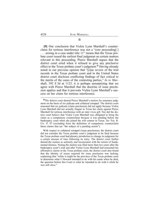 4528                         IN RE MARSHALL
                                     B

    [9] Our conclusion that Vickie Lynn Marshall’s counter-
claim for tortious interference was not a “core proceeding[ ]
. . . arising in a case under title 11” means that the Texas pro-
bate court issued the earliest final judgment on certain matters
relevant to this proceeding. Pierce Marshall argues that the
district court erred when it refused to give any preclusive
effect to the Texas probate court’s judgment.32 Having already
noted in our previous opinion that “[o]ur review of the trial
records in the Texas probate court and in the United States
district court discloses conflicting findings of fact critical to
the merits of the cases of the contesting parties,” In re Mar-
shall, 392 F.3d at 1123, it is perhaps unsurprising that we
agree with Pierce Marshall that the doctrine of issue preclu-
sion applies and that it prevents Vickie Lynn Marshall’s suc-
cess on her claim for tortious interference.
  32
     The district court denied Pierce Marshall’s motion for summary judg-
ment on the basis of res judicata and collateral estoppel. The district court
reasoned that res judicata (claim preclusion) did not apply because Vickie
Lynn Marshall did not actually litigate in Texas her claim against Pierce
Marshall for tortious interference with an inter vivos gift. Nor did the dis-
trict court believe that Vickie Lynn Marshall was obligated to bring the
claim as a compulsory counterclaim because it was pending before the
bankruptcy court when she joined the will contest in Texas. See Tex. R.
Civ. P. 97 (excluding from the definition of compulsory counterclaim
those claims that are “the subject of a pending action”).
   With respect to collateral estoppel (issue preclusion), the district court
did not consider the Texas probate court’s judgment to be final because
the Texas probate court had plenary jurisdiction to change its judgment for
a certain amount of time following its entry. The district court further
denied the motion as untimely and inconsistent with the notion of funda-
mental fairness. Noting the motion was filed more than two years after the
bankruptcy court’s trial and after Vickie Lynn Marshall had nonsuited her
affirmative claims in the Texas probate court, the district court also found
that the identity of issues required for issue preclusion was lacking,
explaining that “while it might be the province of the Texas probate court
to determine what J. Howard intended to do with his estate when he died,
the question before this Court is what he intended to do with it while he
was still alive.”
 