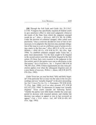 IN RE MARSHALL                      4529
                                1

   [10] Through the Full Faith and Credit Act, 28 U.S.C.
§ 1738, “Congress has specifically required all federal courts
to give preclusive effect to state-court judgments whenever
the courts of the State from which the judgment emerged
would do so.” Allen v. McCurry, 449 U.S. 90, 96 (1980).
Under the doctrine of collateral estoppel, often called issue
preclusion, “once a court has decided an issue of fact or law
necessary to its judgment, that decision may preclude relitiga-
tion of the issue in a suit on a different cause of action involv-
ing a party to the first case.” Allen, 449 U.S. at 94; see also
Robbins v. HNG Oil Co., 878 S.W.2d 351, 361 (Tex. App.
1994). To establish collateral estoppel under Texas law, a
party must demonstrate: “(1) the facts sought to be litigated
in the second action were fully and fairly litigated in the first
action; (2) those facts were essential to the judgment in the
first action; and (3) the parties were cast as adversaries in the
first action.” Sysco Food Servs., Inc. v. Trapnell, 890 S.W.2d
796, 801 (Tex. 1994). If these requirements are met, issue pre-
clusion applies even when the subsequent litigation rests on
a new theory of recovery. Wilhite v. Adams, 640 S.W.2d 875,
876 (Tex. 1982).

    Under Texas law, an issue has been “fully and fairly litigat-
ed” if the particular fact or issue was the same in the two pro-
ceedings and was “actually litigated” in the prior proceeding.
See Nat’l Union Fire Ins. Co. v. Dominguez, 793 S.W.2d 66,
71 (Tex. App. 1990), rev’d on other grounds, 873 S.W.2d
633, 637 (Tex. 1994). To determine if a matter was “actually
litigated,” Texas courts consider the following factors:
“whether the parties were fully heard; whether the court sup-
ported its decision with reasoned opinion; and whether the
decision was subject to appeal or was in fact reviewed on
appeal.” Cole v. G.O. Assocs., Ltd., 847 S.W.2d 429, 431
(Tex. App. 1993).
 