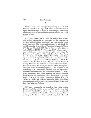 4530                     IN RE MARSHALL
                                2

  The first step of our issue preclusion analysis is satisfied
because several of the legal and factual issues that Vickie
Lynn Marshall sought to litigate in the bankruptcy proceeding
had already been litigated and finally determined in the Texas
probate action.

   [11] Under Texas law, a claim for tortious interference
with an inter vivos gift arises when a person “by fraud, duress
or other tortious means intentionally prevents another from
receiving from a third person an inheritance or gift that [s]he
would otherwise have received.” Restatement Second of Torts
§ 774B; see Marshall, 547 U.S. at 311; see also King v.
Acker, 725 S.W.2d 750, 754 (Tex. App. 1987) (discussing tor-
tious interference with inheritance rights and citing the
Restatement formulation of the tort); Brandes v. Rice Trust,
Inc., 966 S.W.2d. 144, 146-47 (Tex. App. 1998) (same). Such
a person will be “subject to liability to the other for loss of the
inheritance or gift.” Restatement Second of Torts § 774B. As
explained by the district court, the Texas courts have not
clearly delineated the elements of a cause of action for tor-
tious interference, but those jurisdictions which have gener-
ally agree that a plaintiff must prove (1) the existence of an
expectancy, (2) a reasonable certainty that the expectancy
would have been realized but for the interference, (3) inten-
tional interference with that expectancy, (4) tortious conduct
involved with the interference, and (5) damages. In re Mar-
shall, 275 B.R. at 51 (citing Dougherty v. Morris, 871 P.2d
380 (N.M. 1994)). Vickie Lynn Marshall’s ability to establish
a number of these elements is compromised by the Texas pro-
bate court’s factual findings.

   [12] Most importantly, to prevail on her claim against
Pierce Marshall, Vickie Lynn Marshall must prove that
J. Howard Marshall II would have given her a substantial
inter vivos gift but for Pierce Marshall’s interference. This is
contrary to the Texas probate court’s finding that J. Howard
 