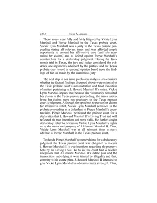 4532                    IN RE MARSHALL
  These issues were fully and fairly litigated by Vickie Lynn
Marshall and Pierce Marshall in the Texas probate court.
Vickie Lynn Marshall was a party to the Texas probate pro-
ceeding during all relevant times and was afforded ample
opportunity to present her affirmative case (until she non-
suited her claims) and to defend against Pierce Marshall’s
counterclaim for a declaratory judgment. During the five-
month trial in Texas, the jury and judge considered the evi-
dence and arguments advanced by the parties, and the Texas
probate court issued a reasoned opinion based upon the find-
ings of fact as made by the unanimous jury.

   The next step in our issue preclusion analysis is to consider
whether the factual findings discussed above were essential to
the Texas probate court’s administration and final resolution
of matters pertaining to J. Howard Marshall II’s estate. Vickie
Lynn Marshall argues that because she voluntarily nonsuited
her claims in the Texas probate proceeding, the issues under-
lying her claims were not necessary to the Texas probate
court’s judgment. Although she opted not to pursue her claims
for affirmative relief, Vickie Lynn Marshall remained in the
probate proceeding as a defendant to Pierce Marshall’s coun-
terclaim. Pierce Marshall petitioned the probate court for a
declaration that J. Howard Marshall II’s Living Trust and will
reflected his true intentions and were valid. He further sought
declaratory relief to determine Vickie Lynn Marshall’s rights
as to the estate and property of J. Howard Marshall II. Thus,
Vickie Lynn Marshall was at all relevant times a party
adverse to Pierce Marshall in the Texas probate court.

   To decide Pierce Marshall’s counterclaims for a declaratory
judgment, the Texas probate court was obligated to discern
J. Howard Marshall II’s true intentions regarding the property
held by the Living Trust. To do so, the court had to resolve
allegations that J. Howard Marshall II’s estate plan and the
transactions underlying it were tainted by illegality and that,
contrary to his estate plan, J. Howard Marshall II intended to
give Vickie Lynn Marshall a substantial inter vivos gift. Thus,
 
