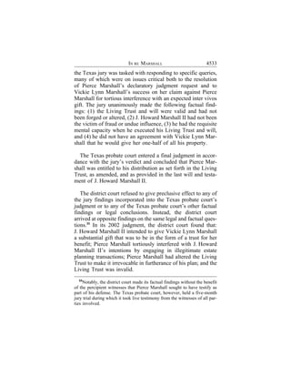 IN RE MARSHALL                             4533
the Texas jury was tasked with responding to specific queries,
many of which were on issues critical both to the resolution
of Pierce Marshall’s declaratory judgment request and to
Vickie Lynn Marshall’s success on her claim against Pierce
Marshall for tortious interference with an expected inter vivos
gift. The jury unanimously made the following factual find-
ings: (1) the Living Trust and will were valid and had not
been forged or altered, (2) J. Howard Marshall II had not been
the victim of fraud or undue influence, (3) he had the requisite
mental capacity when he executed his Living Trust and will,
and (4) he did not have an agreement with Vickie Lynn Mar-
shall that he would give her one-half of all his property.

  The Texas probate court entered a final judgment in accor-
dance with the jury’s verdict and concluded that Pierce Mar-
shall was entitled to his distribution as set forth in the Living
Trust, as amended, and as provided in the last will and testa-
ment of J. Howard Marshall II.

   The district court refused to give preclusive effect to any of
the jury findings incorporated into the Texas probate court’s
judgment or to any of the Texas probate court’s other factual
findings or legal conclusions. Instead, the district court
arrived at opposite findings on the same legal and factual ques-
tions.33 In its 2002 judgment, the district court found that:
J. Howard Marshall II intended to give Vickie Lynn Marshall
a substantial gift that was to be in the form of a trust for her
benefit; Pierce Marshall tortiously interfered with J. Howard
Marshall II’s intentions by engaging in illegitimate estate
planning transactions; Pierce Marshall had altered the Living
Trust to make it irrevocable in furtherance of his plan; and the
Living Trust was invalid.
  33
     Notably, the district court made its factual findings without the benefit
of the percipient witnesses that Pierce Marshall sought to have testify as
part of his defense. The Texas probate court, however, held a five-month
jury trial during which it took live testimony from the witnesses of all par-
ties involved.
 