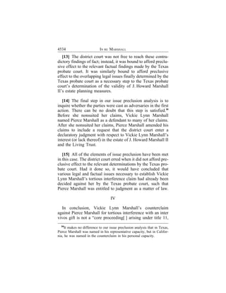 4534                        IN RE MARSHALL
   [13] The district court was not free to reach these contra-
dictory findings of fact; instead, it was bound to afford preclu-
sive effect to the relevant factual findings made by the Texas
probate court. It was similarly bound to afford preclusive
effect to the overlapping legal issues finally determined by the
Texas probate court as a necessary step to the Texas probate
court’s determination of the validity of J. Howard Marshall
II’s estate planning measures.

   [14] The final step in our issue preclusion analysis is to
inquire whether the parties were cast as adversaries in the first
action. There can be no doubt that this step is satisfied.34
Before she nonsuited her claims, Vickie Lynn Marshall
named Pierce Marshall as a defendant to many of her claims.
After she nonsuited her claims, Pierce Marshall amended his
claims to include a request that the district court enter a
declaratory judgment with respect to Vickie Lynn Marshall’s
interest (or lack thereof) in the estate of J. Howard Marshall II
and the Living Trust.

   [15] All of the elements of issue preclusion have been met
in this case. The district court erred when it did not afford pre-
clusive effect to the relevant determinations by the Texas pro-
bate court. Had it done so, it would have concluded that
various legal and factual issues necessary to establish Vickie
Lynn Marshall’s tortious interference claim had already been
decided against her by the Texas probate court, such that
Pierce Marshall was entitled to judgment as a matter of law.

                                   IV

  In conclusion, Vickie Lynn Marshall’s counterclaim
against Pierce Marshall for tortious interference with an inter
vivos gift is not a “core proceeding[ ] arising under title 11,
  34
     It makes no difference to our issue preclusion analysis that in Texas,
Pierce Marshall was named in his representative capacity, but in Califor-
nia, he was named in the counterclaim in his personal capacity.
 