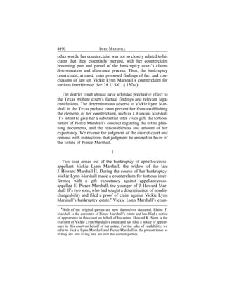 4490                        IN RE MARSHALL
other words, her counterclaim was not so closely related to his
claim that they essentially merged, with her counterclaim
becoming part and parcel of the bankruptcy court’s claims
determination and allowance process. Thus, the bankruptcy
court could, at most, enter proposed findings of fact and con-
clusions of law on Vickie Lynn Marshall’s counterclaim for
tortious interference. See 28 U.S.C. § 157(c).

   The district court should have afforded preclusive effect to
the Texas probate court’s factual findings and relevant legal
conclusions. The determinations adverse to Vickie Lynn Mar-
shall in the Texas probate court prevent her from establishing
the elements of her counterclaim, such as J. Howard Marshall
II’s intent to give her a substantial inter vivos gift, the tortious
nature of Pierce Marshall’s conduct regarding the estate plan-
ning documents, and the reasonableness and amount of her
expectancy. We reverse the judgment of the district court and
remand with instructions that judgment be entered in favor of
the Estate of Pierce Marshall.

                                     I

   This case arises out of the bankruptcy of appellee/cross-
appellant Vickie Lynn Marshall, the widow of the late
J. Howard Marshall II. During the course of her bankruptcy,
Vickie Lynn Marshall made a counterclaim for tortious inter-
ference with a gift expectancy against appellant/cross-
appellee E. Pierce Marshall, the younger of J. Howard Mar-
shall II’s two sons, who had sought a determination of nondis-
chargeability and filed a proof of claim against Vickie Lynn
Marshall’s bankruptcy estate.1 Vickie Lynn Marshall’s coun-
  1
    Both of the original parties are now themselves deceased. Elaine T.
Marshall is the executrix of Pierce Marshall’s estate and has filed a notice
of appearance in this court on behalf of his estate. Howard K. Stern is the
executor of Vickie Lynn Marshall’s estate and has filed a notice of appear-
ance in this court on behalf of her estate. For the sake of readability, we
refer to Vickie Lynn Marshall and Pierce Marshall in the present tense as
if they are still living and are still the current parties.
 