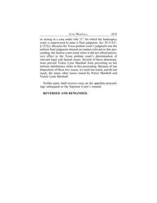 IN RE MARSHALL                     4535
or arising in a case under title 11” for which the bankruptcy
court is empowered to enter a final judgment. See 28 U.S.C.
§ 157(c). Because the Texas probate court’s judgment was the
earliest final judgment entered on matters relevant to this pro-
ceeding, the district court erred when it did not afford preclu-
sive effect to the Texas probate court’s determination of
relevant legal and factual issues. Several of these determina-
tions prevent Vickie Lynn Marshall from prevailing on her
tortious interference claim in this proceeding. Because of our
disposition of these two issues, we need not reach, and do not
reach, the many other issues raised by Pierce Marshall and
Vickie Lynn Marshall.

  Neither party shall recover costs on the appellate proceed-
ings subsequent to the Supreme Court’s remand.

  REVERSED AND REMANDED.
 