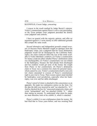 4538                    IN RE MARSHALL
KLEINFELD, Circuit Judge, concurring:

  I concur in the result reached by Judge Beezer’s opinion.
Vickie’s counterclaim against Pierce is not a core proceeding,
so the Texas probate court judgment preceded the district
court judgment and controls.

  I have no quarrel with the majority opinion, and offer no
argument against it. I write merely to offer additional grounds
that compel the same result.

   Several alternative and independent grounds compel rever-
sal: (1) because Pierce Marshall sought no damages from the
bankruptcy estate, just a judgment that his Texas defamation
judgment would not be discharged by the California bank-
ruptcy, his claim could not affect the size of the estate avail-
able to Vickie Marshall’s creditors; (2) Vickie’s counterclaim
for money could not affect whether Pierce’s defamation claim
was dischargeable; (3) Vickie’s counterclaim was not related
to the bankruptcy, because she had already been discharged
and her creditors would get none of the money she sought
from Pierce in her counterclaim; (4) Pierce’s defamation
claim in Texas was a common law claim for personal injury,
which cannot be core. Vickie’s counterclaim (itself a non-core
tort claim) amounted to evasion of Pierce’s constitutional
right to jury trial in Texas. That evasion cannot stand shielded
by bankruptcy court jurisdiction, especially when her bank-
ruptcy was over and her debts discharged.

  Pierce’s proof of claim is attached to this concurrence as an
appendix. He made two substantive entries on the form. For
the date the debt was incurred he said “see attached Ex. ‘A’.”
And he checked the box for “unsecured nonpriority claim, and
wrote “unliquidated” and “see attached Exhibit ‘A’ ” rather
than stating an amount. To understand what claim he made,
we must therefore look at his exhibit A, which is attached.

  Pierce’s exhibit A is not a defamation claim for money. He
had filed that in Texas years before, and was awaiting final
 