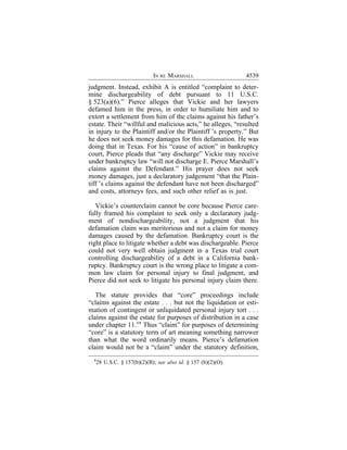 IN RE MARSHALL                    4539
judgment. Instead, exhibit A is entitled “complaint to deter-
mine dischargeability of debt pursuant to 11 U.S.C.
§ 523(a)(6).” Pierce alleges that Vickie and her lawyers
defamed him in the press, in order to humiliate him and to
extort a settlement from him of the claims against his father’s
estate. Their “willful and malicious acts,” he alleges, “resulted
in injury to the Plaintiff and/or the Plaintiff ’s property.” But
he does not seek money damages for this defamation. He was
doing that in Texas. For his “cause of action” in bankruptcy
court, Pierce pleads that “any discharge” Vickie may receive
under bankruptcy law “will not discharge E. Pierce Marshall’s
claims against the Defendant.” His prayer does not seek
money damages, just a declaratory judgement “that the Plain-
tiff ’s claims against the defendant have not been discharged”
and costs, attorneys fees, and such other relief as is just.

   Vickie’s counterclaim cannot be core because Pierce care-
fully framed his complaint to seek only a declaratory judg-
ment of nondischargeability, not a judgment that his
defamation claim was meritorious and not a claim for money
damages caused by the defamation. Bankruptcy court is the
right place to litigate whether a debt was dischargeable. Pierce
could not very well obtain judgment in a Texas trial court
controlling dischargeability of a debt in a California bank-
ruptcy. Bankruptcy court is the wrong place to litigate a com-
mon law claim for personal injury to final judgment, and
Pierce did not seek to litigate his personal injury claim there.

   The statute provides that “core” proceedings include
“claims against the estate . . . but not the liquidation or esti-
mation of contingent or unliquidated personal injury tort . . .
claims against the estate for purposes of distribution in a case
under chapter 11.”1 Thus “claim” for purposes of determining
“core” is a statutory term of art meaning something narrower
than what the word ordinarily means. Pierce’s defamation
claim would not be a “claim” under the statutory definition,
  1
   28 U.S.C. § 157(b)(2)(B); see also id. § 157 (b)(2)(O).
 