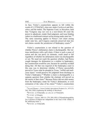 4542                        IN RE MARSHALL
its face, Vickie’s counterclaim appears to fall within the
words of § 157(b)(2)(C), does not, under Castlerock and Mar-
athon, end the matter. The Supreme Court, in Marathon, held
that “Congress may not vest in a non-Article III court the
power to adjudicate, render final judgment, and issue binding
orders in a traditional contract action arising under state law.”11
The same reasoning applies to Pierce’s tort claim arising
under state law, and Congress expressly preserved state law
tort claims outside the jurisdiction of bankruptcy courts.12

   Vickie’s counterclaim is not related to the question of
whether Pierce’s defamation claim is dischargeable. Her tor-
tious interference with a gift claim, if there is such a cause of
action and she can prove its elements, could stand or fall
regardless of whether his defamation claim was dischargeable
or not. We need not reach the question whether, had Pierce
sought damages for defamation as a creditor in bankruptcy,
her counterclaim would be core, because he carefully avoided
doing that. All that was required of the bankruptcy court in
this case was to determine whether, if Pierce successfully
proved in Texas what he pleaded in Texas, “willful and mali-
cious injury” would preserve his judgment from discharge in
Vickie’s bankruptcy.13 Whether a claim is dischargeable is a
separate question from whether the claimant will prevail on
the merits of that claim.14 Because Pierce did not seek money
from the bankruptcy estate for Vickie’s defamation, or even
estimation of the value of his claim,15 Vickie’s counterclaim
  11
      Accord Thomas v. Union Carbide Agricultural Products Co., 473 U.S.
568, 584 (1985) (explaining the holding of Marathon).
   12
      28 U.S.C. § 157(b)(2)(B); see also id. § 157(b)(2)(O).
   13
      11 U.S.C. § 523(a)(6).
   14
      Grogan v. Garner, 498 U.S. 279, 290 (1991) (“[N]ondischargeability
[is] a question of federal law independent of the issue of the validity of
the underlying claim.”).
   15
      28 U.S.C. § 157(b)(2)(B).
 