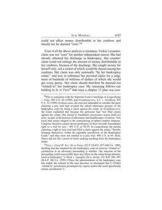 IN RE MARSHALL                            4543
could not affect money distributable to her creditors and
should not be deemed “core.”16

   Even if all the above analysis is mistaken, Vickie’s counter-
claim was not “core” for another independent reason. She had
already obtained her discharge in bankruptcy. Her counter-
claim could not enlarge the amount of money distributable to
her creditors, because of the discharge. She sought money for
herself only, not a nickel of which would be shared among her
creditors. Her claim was only nominally “by her bankruptcy
estate,” and was in substance her personal claim for a judg-
ment of hundreds of millions of dollars of which she would
get every penny. Her claim should therefore be deemed not
“related to” her bankruptcy case. My reasoning follows our
holding in In re Fietz17 that once a chapter 13 plan was con-
  16
      This is consistent with the Supreme Court’s teachings in Langenkamp
v. Culp, 498 U.S. 42 (1990), and Granfinanciera, S.A. v. Nordberg, 492
U.S. 33 (1989). In those cases, the outcome depended on whether the party
claiming a jury trial had invoked the claims allowance process of the
bankruptcy court by filing a claim against the estate. In Granfinanciera,
the Court explained that because the petitioner had “not filed claims
against the estate, [the trustee’s] fraudulent conveyance action [did] not
arise ‘as part of the process of allowance and disallowance of claims.’ Nor
[was] that action integral to the restructuring of debtor-creditor relations.
Congress therefore cannot divest petitioners of their Seventh Amendment
right to a trial by jury.” 492 U.S. at 58-59. In Langenkamp the parties
claiming a right to jury trial had filed a claim against the estate, “thereby
bringing themselves within the equitable jurisdiction of the Bankruptcy
Court,” and thus were not entitled to a jury trial. 498 U.S. at 45. Here,
Pierce did not file a proof of claim seeking anything from the bankruptcy
estate.
   17
      Fietz v. Great W. Sav. (In re Fietz), 852 F.2d 455, 457 (9th Cir. 1988)
(holding that the standard for the bankruptcy court to exercise “related to”
jurisdiction in an adversary proceeding is whether “the outcome of the
proceeding could conceivably have any effect on the estate being adminis-
tered in bankruptcy.”); Menk v. Lapaglia (In re Menk), 241 B.R. 896, 907
(B.A.P. 9th Cir. 1999) (“Once the administration of the bankruptcy case
has ended, the relation to the case becomes so attenuated that § 1334(b)
‘related to’ jurisdiction presumptively expires unless the court specifically
retains jurisdiction.”).
 