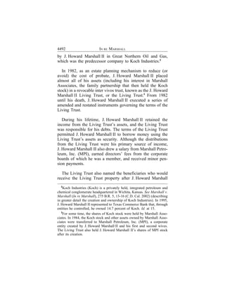 4492                        IN RE MARSHALL
by J. Howard Marshall II in Great Northern Oil and Gas,
which was the predecessor company to Koch Industries.2

   In 1982, as an estate planning mechanism to reduce (or
avoid) the cost of probate, J. Howard Marshall II placed
almost all of his assets (including his interest in Marshall
Associates, the family partnership that then held the Koch
stock) in a revocable inter vivos trust, known as the J. Howard
Marshall II Living Trust, or the Living Trust.3 From 1982
until his death, J. Howard Marshall II executed a series of
amended and restated instruments governing the terms of the
Living Trust.

   During his lifetime, J. Howard Marshall II retained the
income from the Living Trust’s assets, and the Living Trust
was responsible for his debts. The terms of the Living Trust
permitted J. Howard Marshall II to borrow money using the
Living Trust’s assets as security. Although the distributions
from the Living Trust were his primary source of income,
J. Howard Marshall II also drew a salary from Marshall Petro-
leum, Inc. (MPI), earned directors’ fees from the corporate
boards of which he was a member, and received minor pen-
sion payments.

   The Living Trust also named the beneficiaries who would
receive the Living Trust property after J. Howard Marshall
  2
     Koch Industries (Koch) is a privately held, integrated petroleum and
chemical conglomerate headquartered in Wichita, Kansas. See Marshall v.
Marshall (In re Marshall), 275 B.R. 5, 13-16 (C.D. Cal. 2002) (describing
in greater detail the creation and ownership of Koch Industries). In 1995,
J. Howard Marshall II represented to Texas Commerce Bank that, through
entities he controlled, he owned 14.7 percent of Koch. Id. at 15.
   3
     For some time, the shares of Koch stock were held by Marshall Asso-
ciates. In 1984, the Koch stock and other assets owned by Marshall Asso-
ciates were transferred to Marshall Petroleum, Inc. (MPI), a corporate
entity created by J. Howard Marshall II and his first and second wives.
The Living Trust also held J. Howard Marshall II’s shares of MPI stock
after its creation.
 