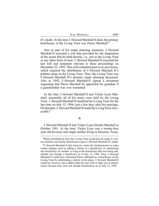 IN RE MARSHALL                           4493
II’s death. At the time J. Howard Marshall II died, the primary
beneficiary of the Living Trust was Pierce Marshall.4

   Also as part of his estate planning measures, J. Howard
Marshall II executed a will that provided for the disposition
of the assets that he held directly, i.e., not in the Living Trust
or any other form of trust. J. Howard Marshall II executed his
last will and testament relevant to these proceedings on
December 22, 1992. This will contained pour-over provisions,
which required the distribution of J. Howard Marshall II’s
probate estate to the Living Trust. Thus, the Living Trust was
J. Howard Marshall II’s primary estate planning document.
Also in 1992, J. Howard Marshall II signed a document
requesting that Pierce Marshall be appointed his guardian if
a guardianship was ever warranted.

   At the time J. Howard Marshall II met Vickie Lynn Mar-
shall, essentially all of his assets were held by the Living
Trust. J. Howard Marshall II modified his Living Trust for the
last time on July 13, 1994, just a few days after his marriage.
On that date, J. Howard Marshall II made the Living Trust irrev-
ocable.5

                                    B

  J. Howard Marshall II met Vickie Lynn (Smith) Marshall in
October 1991. At the time, Vickie Lynn was a twenty-four
year old divorcee and single mother living in Houston, Texas.
  4
     Minor distributions from the Living Trust would also be made to vari-
ous charities and family beneficiaries upon J. Howard Marshall II’s death.
   5
     J. Howard Marshall II did, however, retain the limited power to make
certain changes such as adding a charity as a beneficiary or substituting
one beneficiary for another, as long as the beneficiary that was being sub-
stituted was already a beneficiary as of July 13, 1994. Thus, J. Howard
Marshall II could have eliminated Pierce Marshall as a beneficiary of the
Living Trust by substituting a charity in his place. J. Howard Marshall II
could not, however, have added either his new wife or elder son as benefi-
ciaries because they were not already beneficiaries as of July 13, 1994.
 