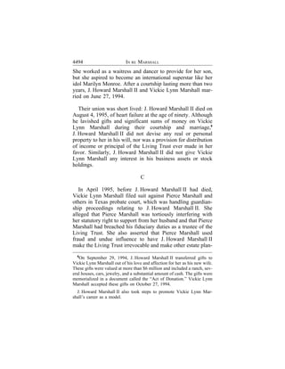 4494                        IN RE MARSHALL
She worked as a waitress and dancer to provide for her son,
but she aspired to become an international superstar like her
idol Marilyn Monroe. After a courtship lasting more than two
years, J. Howard Marshall II and Vickie Lynn Marshall mar-
ried on June 27, 1994.

   Their union was short lived: J. Howard Marshall II died on
August 4, 1995, of heart failure at the age of ninety. Although
he lavished gifts and significant sums of money on Vickie
Lynn Marshall during their courtship and marriage,6
J. Howard Marshall II did not devise any real or personal
property to her in his will, nor was a provision for distribution
of income or principal of the Living Trust ever made in her
favor. Similarly, J. Howard Marshall II did not give Vickie
Lynn Marshall any interest in his business assets or stock
holdings.

                                    C

   In April 1995, before J. Howard Marshall II had died,
Vickie Lynn Marshall filed suit against Pierce Marshall and
others in Texas probate court, which was handling guardian-
ship proceedings relating to J. Howard Marshall II. She
alleged that Pierce Marshall was tortiously interfering with
her statutory right to support from her husband and that Pierce
Marshall had breached his fiduciary duties as a trustee of the
Living Trust. She also asserted that Pierce Marshall used
fraud and undue influence to have J. Howard Marshall II
make the Living Trust irrevocable and make other estate plan-
   6
     On September 29, 1994, J. Howard Marshall II transferred gifts to
Vickie Lynn Marshall out of his love and affection for her as his new wife.
These gifts were valued at more than $6 million and included a ranch, sev-
eral houses, cars, jewelry, and a substantial amount of cash. The gifts were
memorialized in a document called the “Act of Donation.” Vickie Lynn
Marshall accepted these gifts on October 27, 1994.
  J. Howard Marshall II also took steps to promote Vickie Lynn Mar-
shall’s career as a model.
 