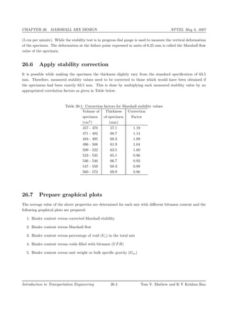CHAPTER 26. MARSHALL MIX DESIGN NPTEL May 8, 2007
(5 cm per minute). While the stability test is in progress dial gauge is used to measure the vertical deformation
of the specimen. The deformation at the failure point expressed in units of 0.25 mm is called the Marshall ﬂow
value of the specimen.
26.6 Apply stability correction
It is possible while making the specimen the thickness slightly vary from the standard speciﬁcation of 63.5
mm. Therefore, measured stability values need to be corrected to those which would have been obtained if
the specimens had been exactly 63.5 mm. This is done by multiplying each measured stability value by an
appropriated correlation factors as given in Table below.
Table 26:1: Correction factors for Marshall stability values
Volume of Thickness Correction
specimen of specimen Factor
(cm3
) (mm)
457 - 470 57.1 1.19
471 - 482 68.7 1.14
483 - 495 60.3 1.09
496 - 508 61.9 1.04
509 - 522 63.5 1.00
523 - 535 65.1 0.96
536 - 546 66.7 0.93
547 - 559 68.3 0.89
560 - 573 69.9 0.86
26.7 Prepare graphical plots
The average value of the above properties are determined for each mix with diﬀerent bitumen content and the
following graphical plots are prepared:
1. Binder content versus corrected Marshall stability
2. Binder content versus Marshall ﬂow
3. Binder content versus percentage of void (Vv) in the total mix
4. Binder content versus voids ﬁlled with bitumen (V FB)
5. Binder content versus unit weight or bulk speciﬁc gravity (Gm)
Introduction to Transportation Engineering 26.4 Tom V. Mathew and K V Krishna Rao
 