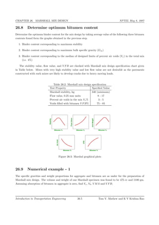 CHAPTER 26. MARSHALL MIX DESIGN NPTEL May 8, 2007
26.8 Determine optimum bitumen content
Determine the optimum binder content for the mix design by taking average value of the following three bitumen
contents found form the graphs obtained in the previous step.
1. Binder content corresponding to maximum stability
2. Binder content corresponding to maximum bulk speciﬁc gravity (Gm)
3. Binder content corresponding to the median of designed limits of percent air voids (Vv) in the total mix
(i.e. 4%)
The stability value, ﬂow value, and V FB are checked with Marshall mix design speciﬁcation chart given
in Table below. Mixes with very high stability value and low ﬂow value are not desirable as the pavements
constructed with such mixes are likely to develop cracks due to heavy moving loads.
Table 26:2: Marshall mix design speciﬁcation
Test Property Speciﬁed Value
Marshall stability, kg 340 (minimum)
Flow value, 0.25 mm units 8 - 17
Percent air voids in the mix Vv% 3 - 5
Voids ﬁlled with bitumen V FB% 75 - 85
Stability
FlowValue
UnitWeight
AirVoid
VFB
Bitumen % Bitumen % Bitumen %
Bitumen % Bitumen %
Figure 26:3: Marshal graphical plots
26.9 Numerical example - 1
The speciﬁc gravities and weight proportions for aggregate and bitumen are as under for the preparation of
Marshall mix design. The volume and weight of one Marshall specimen was found to be 475 cc and 1100 gm.
Assuming absorption of bitumen in aggregate is zero, ﬁnd Vv, Vb, V MA and V FB;
Introduction to Transportation Engineering 26.5 Tom V. Mathew and K V Krishna Rao
 