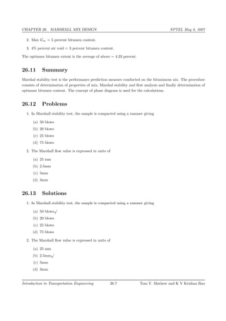 CHAPTER 26. MARSHALL MIX DESIGN NPTEL May 8, 2007
2. Max Gm = 5 percent bitumen content.
3. 4% percent air void = 3 percent bitumen content.
The optimum bitumen extent is the average of above = 4.33 percent.
26.11 Summary
Marshal stability test is the performance prediction measure conducted on the bituminous nix. The procedure
consists of determination of properties of mix, Marshal stability and ﬂow analysis and ﬁnally determination of
optimum bitumen content. The concept of phase diagram is used for the calculations.
26.12 Problems
1. In Marshall stability test, the sample is compacted using a rammer giving
(a) 50 blows
(b) 20 blows
(c) 25 blows
(d) 75 blows
2. The Marshall ﬂow value is expressed in units of
(a) 25 mm
(b) 2.5mm
(c) 5mm
(d) 3mm
26.13 Solutions
1. In Marshall stability test, the sample is compacted using a rammer giving
(a) 50 blows
√
(b) 20 blows
(c) 25 blows
(d) 75 blows
2. The Marshall ﬂow value is expressed in units of
(a) 25 mm
(b) 2.5mm
√
(c) 5mm
(d) 3mm
Introduction to Transportation Engineering 26.7 Tom V. Mathew and K V Krishna Rao
 