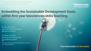 From Newcastle. For the world.
Dr Sara Marsham
sara.marsham@ncl.ac.uk
@sara_marine
Dr Alison Graham
alison.graham@ncl.ac.uk
@alisonigraham
School of Natural and Environmental Sciences
@SciencesNCL
Advance HE STEM Conference 2020
Manchester, 29th January 2020
Embedding the Sustainable Development Goals
within first year biosciences skills teaching
 