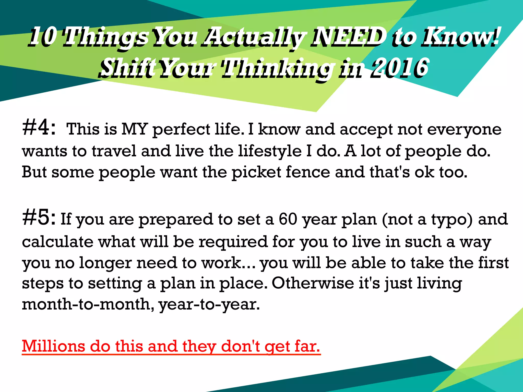10 Things You Actually NEED to Know!
ShiftYour Thinking in 2016
#4: This is MY perfect life. I know and accept not everyone
wants to travel and live the lifestyle I do. A lot of people do.
But some people want the picket fence and that's ok too.
#5: If you are prepared to set a 60 year plan (not a typo) and
calculate what will be required for you to live in such a way
you no longer need to work... you will be able to take the first
steps to setting a plan in place. Otherwise it's just living
month-to-month, year-to-year.
Millions do this and they don't get far.
10 Things You Actually NEED to Know!
ShiftYour Thinking in 2016
 