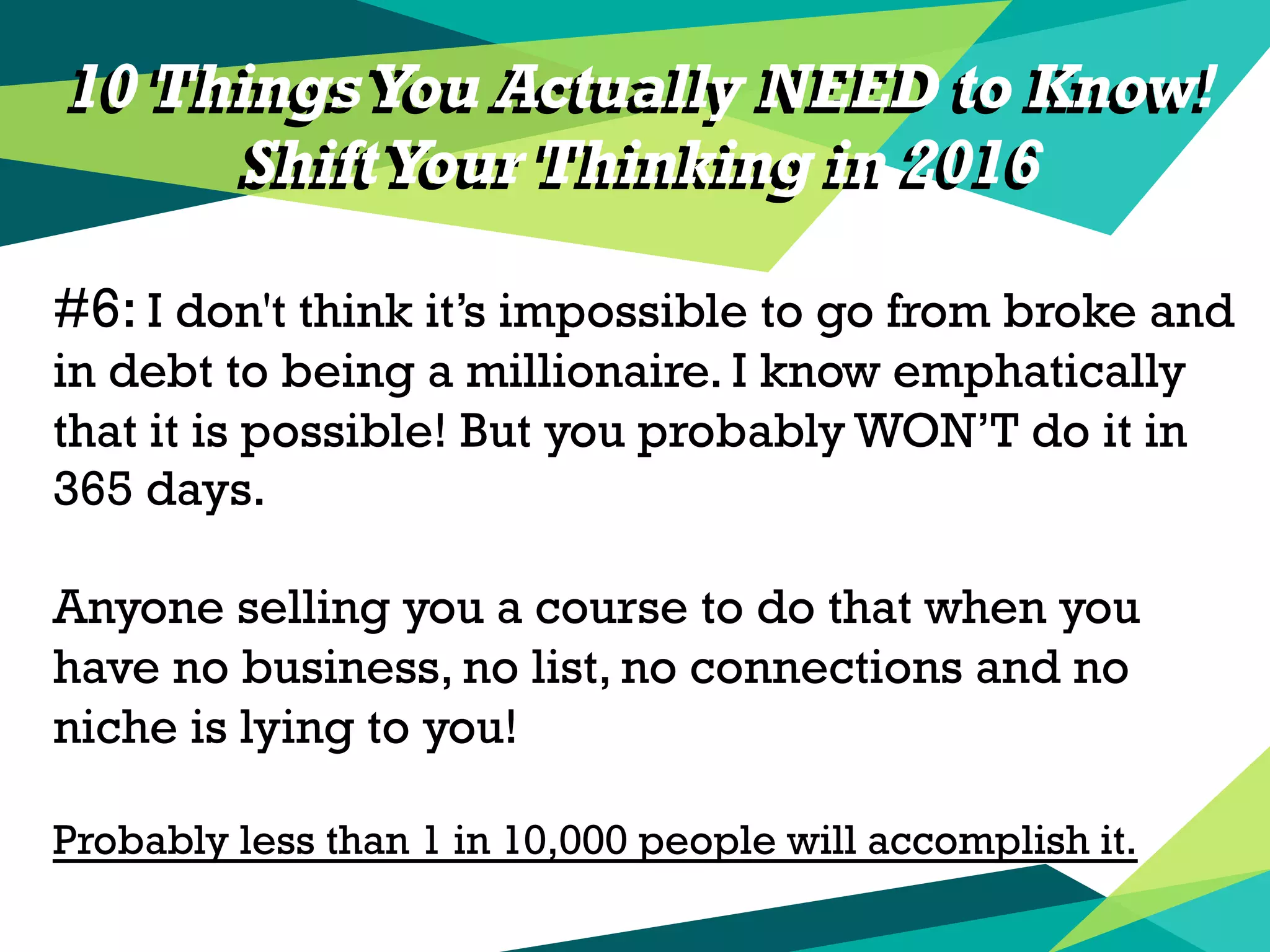 10 Things You Actually NEED to Know!
ShiftYour Thinking in 2016
#6: I don't think it’s impossible to go from broke and
in debt to being a millionaire. I know emphatically
that it is possible! But you probably WON’T do it in
365 days.
Anyone selling you a course to do that when you
have no business, no list, no connections and no
niche is lying to you!
Probably less than 1 in 10,000 people will accomplish it.
10 Things You Actually NEED to Know!
ShiftYour Thinking in 2016
 