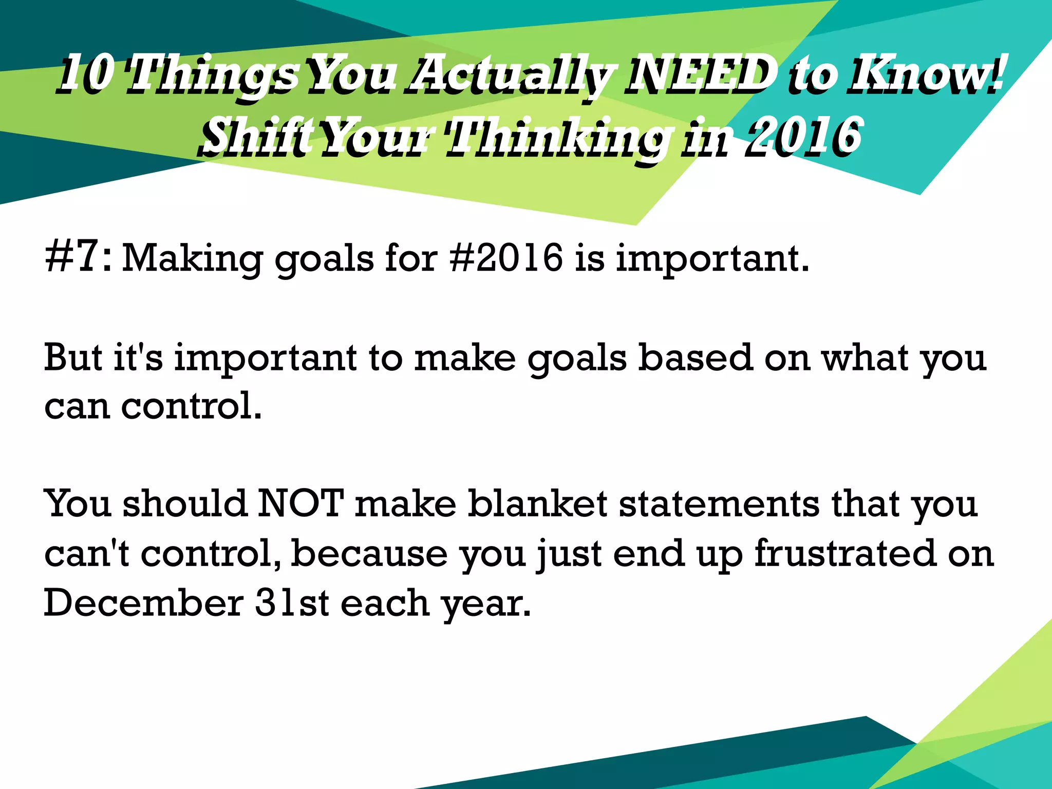 10 Things You Actually NEED to Know!
ShiftYour Thinking in 2016
#7: Making goals for #2016 is important.
But it's important to make goals based on what you
can control.
You should NOT make blanket statements that you
can't control, because you just end up frustrated on
December 31st each year.
10 Things You Actually NEED to Know!
ShiftYour Thinking in 2016
 