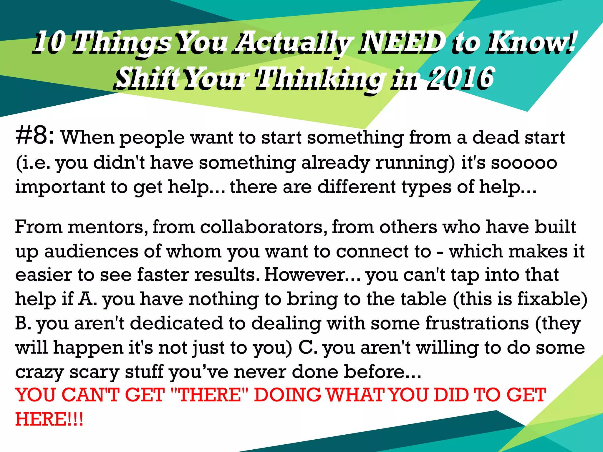 10 Things You Actually NEED to Know!
ShiftYour Thinking in 2016
#8: When people want to start something from a dead start
(i.e. you didn't have something already running) it's sooooo
important to get help... there are different types of help...
From mentors, from collaborators, from others who have built
up audiences of whom you want to connect to - which makes it
easier to see faster results. However... you can't tap into that
help if A. you have nothing to bring to the table (this is fixable)
B. you aren't dedicated to dealing with some frustrations (they
will happen it's not just to you) C. you aren't willing to do some
crazy scary stuff you’ve never done before...
YOU CAN'T GET "THERE" DOING WHAT YOU DID TO GET
HERE!!!
10 Things You Actually NEED to Know!
ShiftYour Thinking in 2016
 