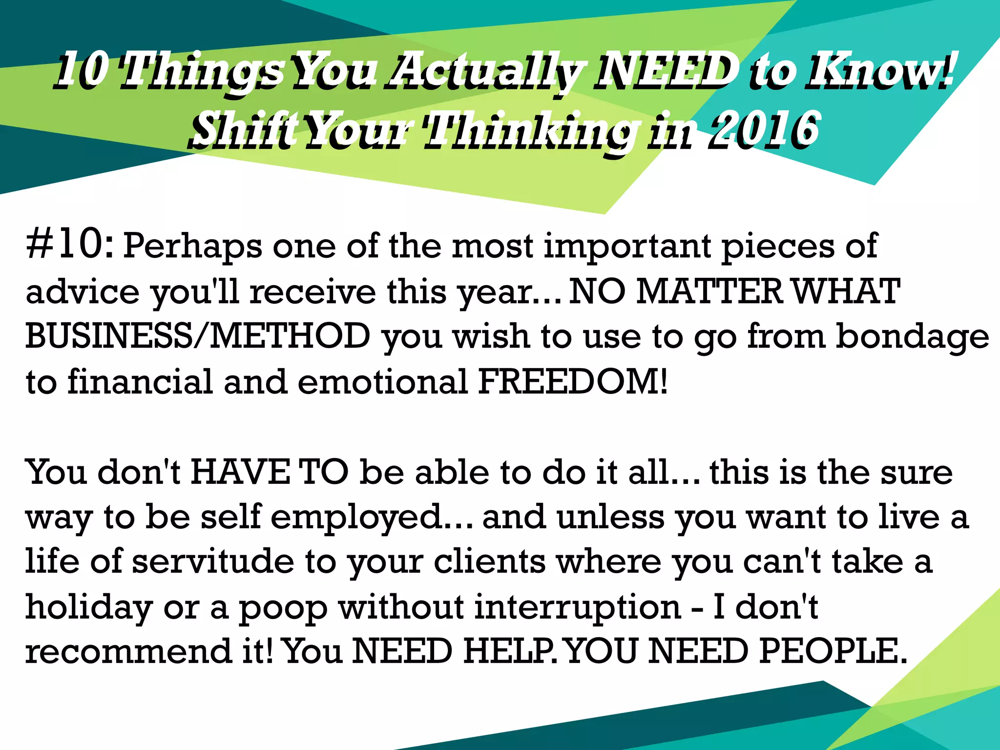 10 Things You Actually NEED to Know!
ShiftYour Thinking in 2016
#10: Perhaps one of the most important pieces of
advice you'll receive this year... NO MATTER WHAT
BUSINESS/METHOD you wish to use to go from bondage
to financial and emotional FREEDOM!
You don't HAVE TO be able to do it all... this is the sure
way to be self employed... and unless you want to live a
life of servitude to your clients where you can't take a
holiday or a poop without interruption - I don't
recommend it!You NEED HELP.YOU NEED PEOPLE.
10 Things You Actually NEED to Know!
ShiftYour Thinking in 2016
 
