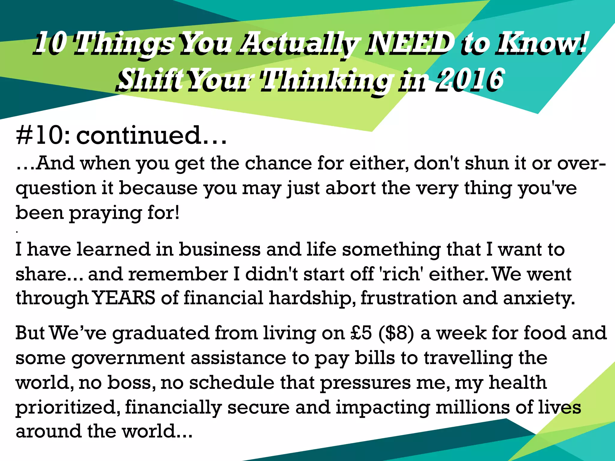10 Things You Actually NEED to Know!
ShiftYour Thinking in 2016
#10: continued…
…And when you get the chance for either, don't shun it or over-
question it because you may just abort the very thing you've
been praying for!
.
I have learned in business and life something that I want to
share... and remember I didn't start off 'rich' either.We went
through YEARS of financial hardship, frustration and anxiety.
But We’ve graduated from living on £5 ($8) a week for food and
some government assistance to pay bills to travelling the
world, no boss, no schedule that pressures me, my health
prioritized, financially secure and impacting millions of lives
around the world...
10 Things You Actually NEED to Know!
ShiftYour Thinking in 2016
 