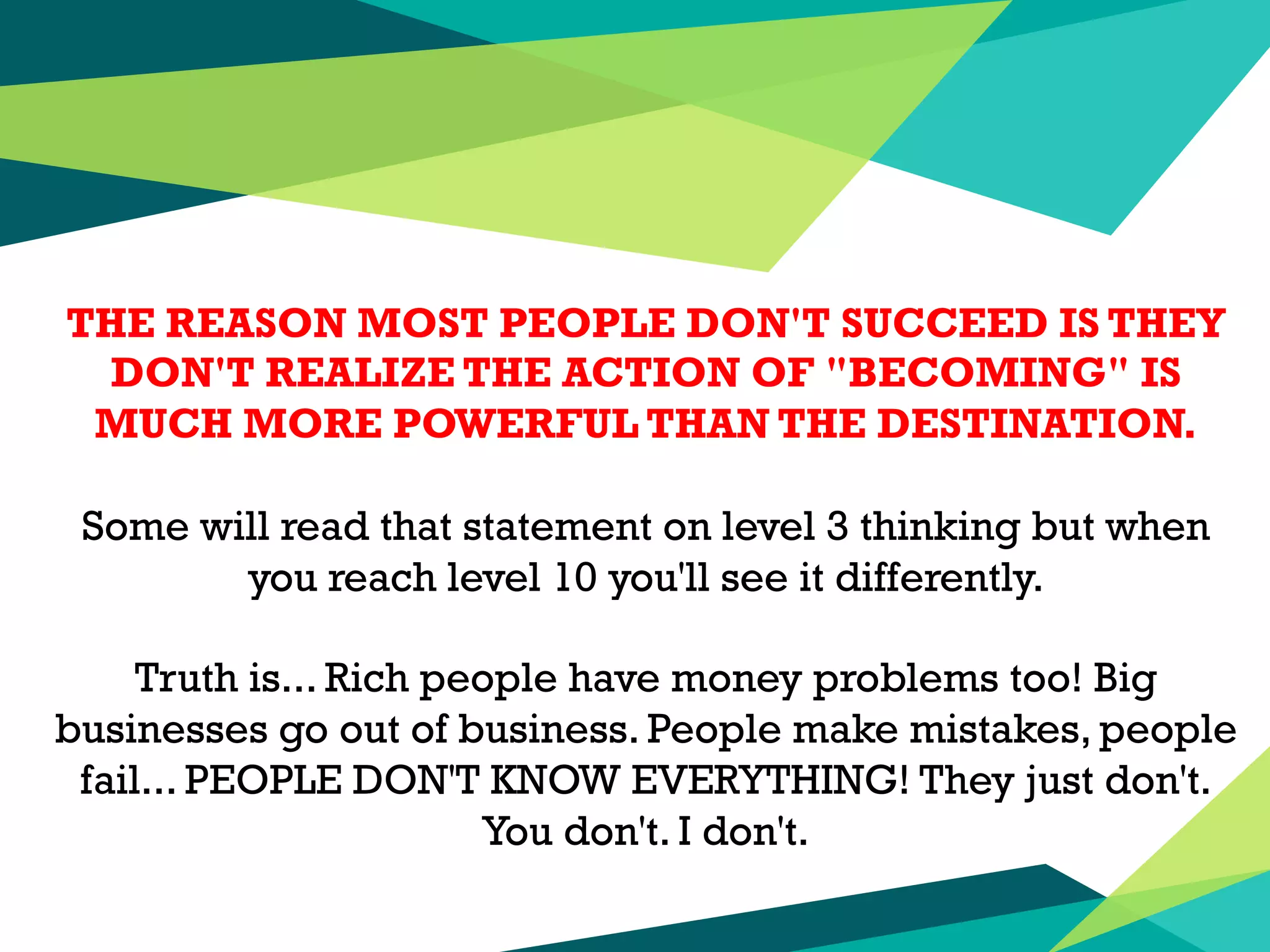 THE REASON MOST PEOPLE DON'T SUCCEED IS THEY
DON'T REALIZE THE ACTION OF "BECOMING" IS
MUCH MORE POWERFUL THAN THE DESTINATION.
Some will read that statement on level 3 thinking but when
you reach level 10 you'll see it differently.
Truth is... Rich people have money problems too! Big
businesses go out of business. People make mistakes, people
fail... PEOPLE DON'T KNOW EVERYTHING! They just don't.
You don't. I don't.
 
