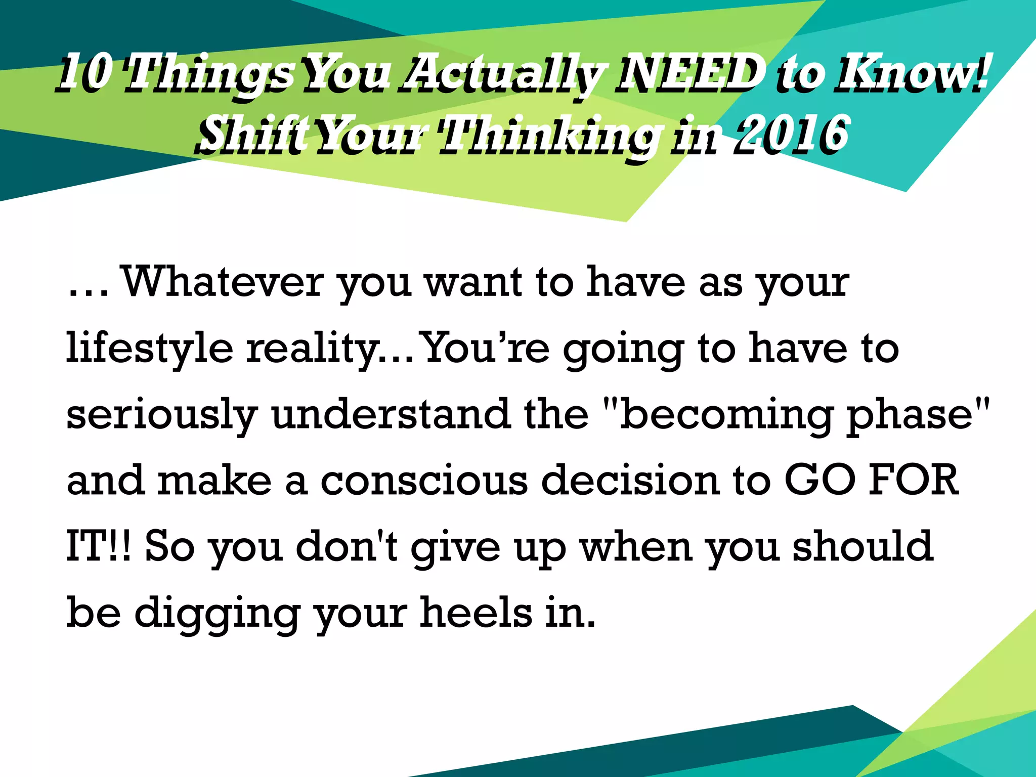 10 Things You Actually NEED to Know!
ShiftYour Thinking in 2016
… Whatever you want to have as your
lifestyle reality...You’re going to have to
seriously understand the "becoming phase"
and make a conscious decision to GO FOR
IT!! So you don't give up when you should
be digging your heels in.
10 Things You Actually NEED to Know!
ShiftYour Thinking in 2016
 