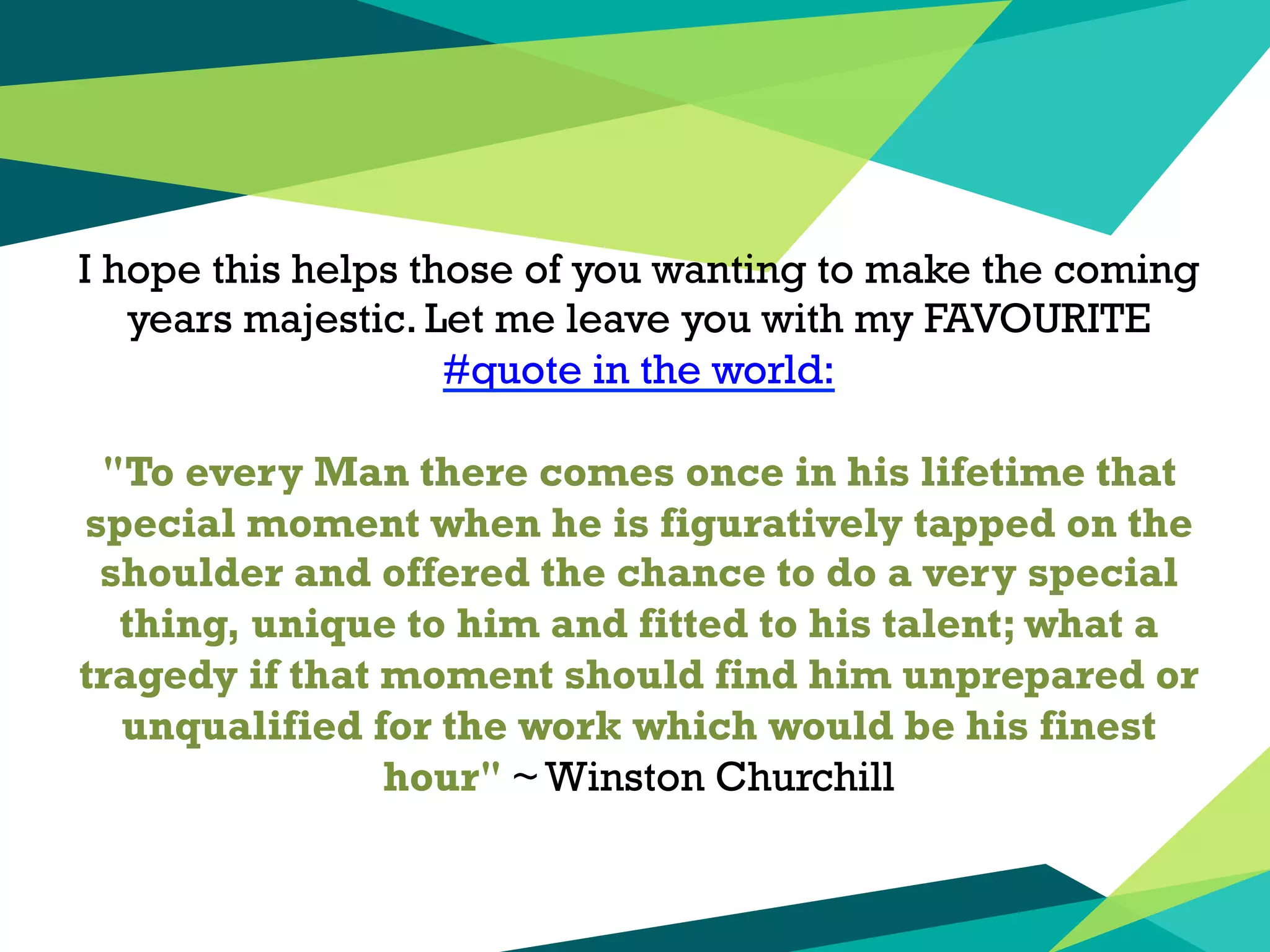 I hope this helps those of you wanting to make the coming
years majestic. Let me leave you with my FAVOURITE
#‎quote in the world:
"To every Man there comes once in his lifetime that
special moment when he is figuratively tapped on the
shoulder and offered the chance to do a very special
thing, unique to him and fitted to his talent; what a
tragedy if that moment should find him unprepared or
unqualified for the work which would be his finest
hour" ~ Winston Churchill
 